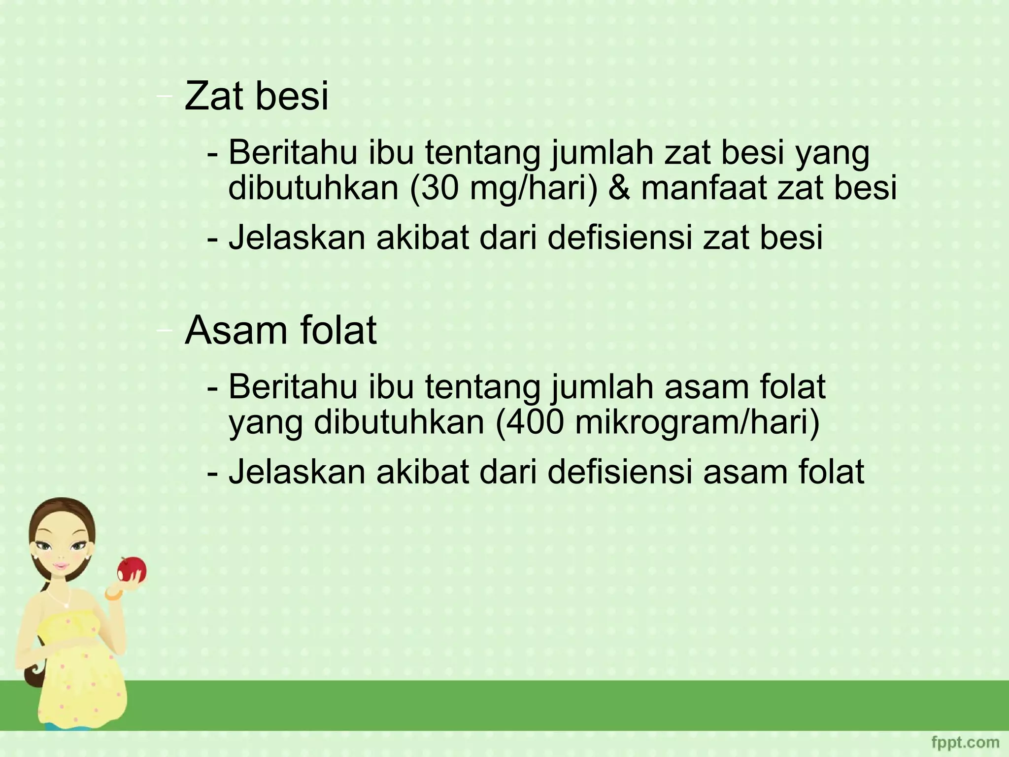−   Zat besi
     - Beritahu ibu tentang jumlah zat besi yang
       dibutuhkan (30 mg/hari) & manfaat zat besi
     - Jelaskan akibat dari defisiensi zat besi

−   Asam folat
     - Beritahu ibu tentang jumlah asam folat
       yang dibutuhkan (400 mikrogram/hari)
     - Jelaskan akibat dari defisiensi asam folat
 