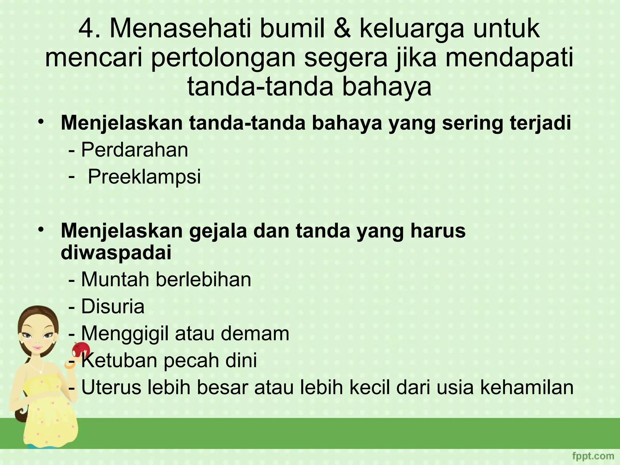 4. Menasehati bumil & keluarga untuk
mencari pertolongan segera jika mendapati
           tanda-tanda bahaya
• Menjelaskan tanda-tanda bahaya yang sering terjadi
  - Perdarahan
  - Preeklampsi

• Menjelaskan gejala dan tanda yang harus
  diwaspadai
   - Muntah berlebihan
   - Disuria
   - Menggigil atau demam
   - Ketuban pecah dini
   - Uterus lebih besar atau lebih kecil dari usia kehamilan
 