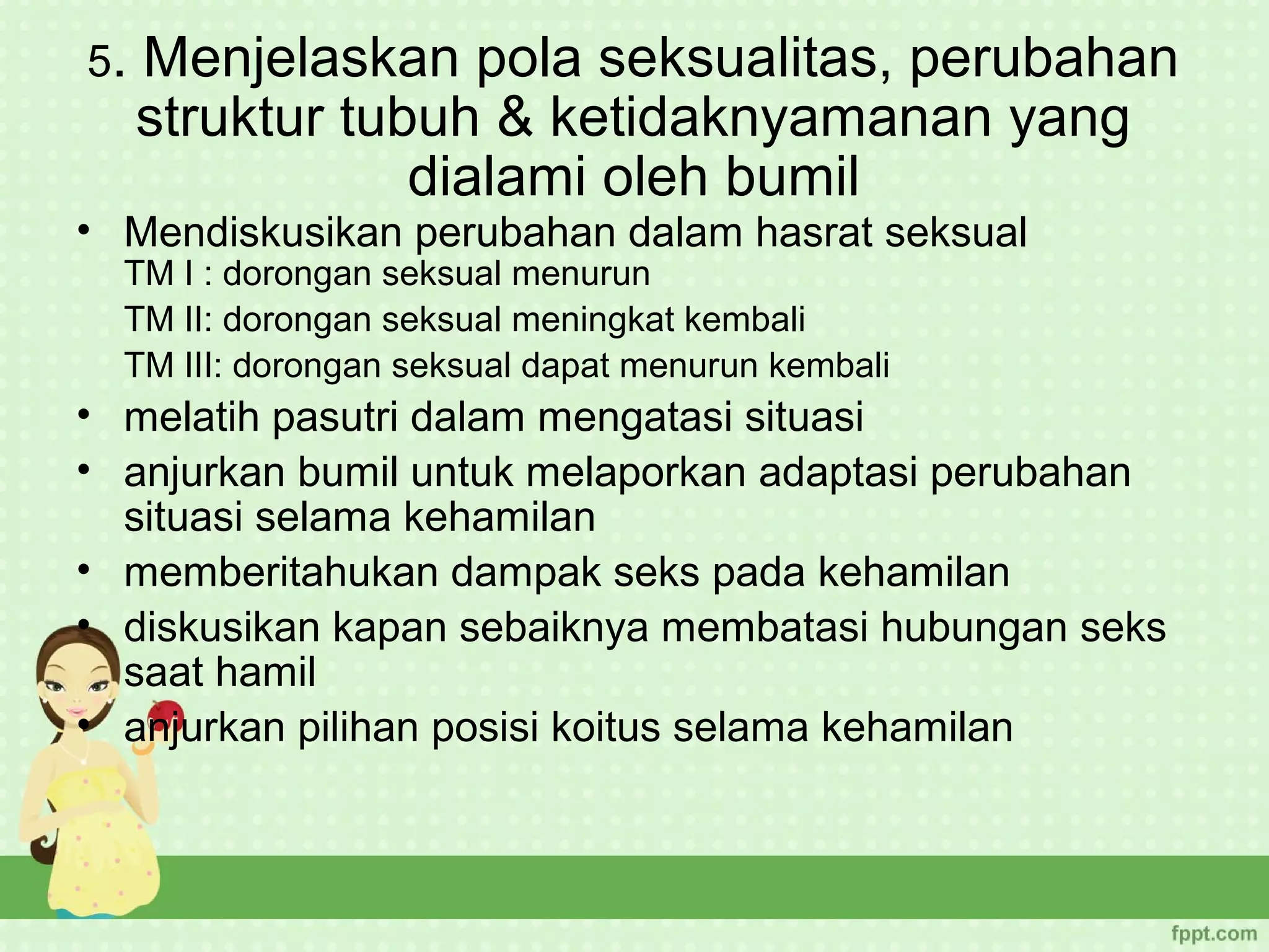5.   Menjelaskan pola seksualitas, perubahan
     struktur tubuh & ketidaknyamanan yang
                 dialami oleh bumil
• Mendiskusikan perubahan dalam hasrat seksual
  TM I : dorongan seksual menurun
  TM II: dorongan seksual meningkat kembali
  TM III: dorongan seksual dapat menurun kembali
• melatih pasutri dalam mengatasi situasi
• anjurkan bumil untuk melaporkan adaptasi perubahan
  situasi selama kehamilan
• memberitahukan dampak seks pada kehamilan
• diskusikan kapan sebaiknya membatasi hubungan seks
  saat hamil
• anjurkan pilihan posisi koitus selama kehamilan
 