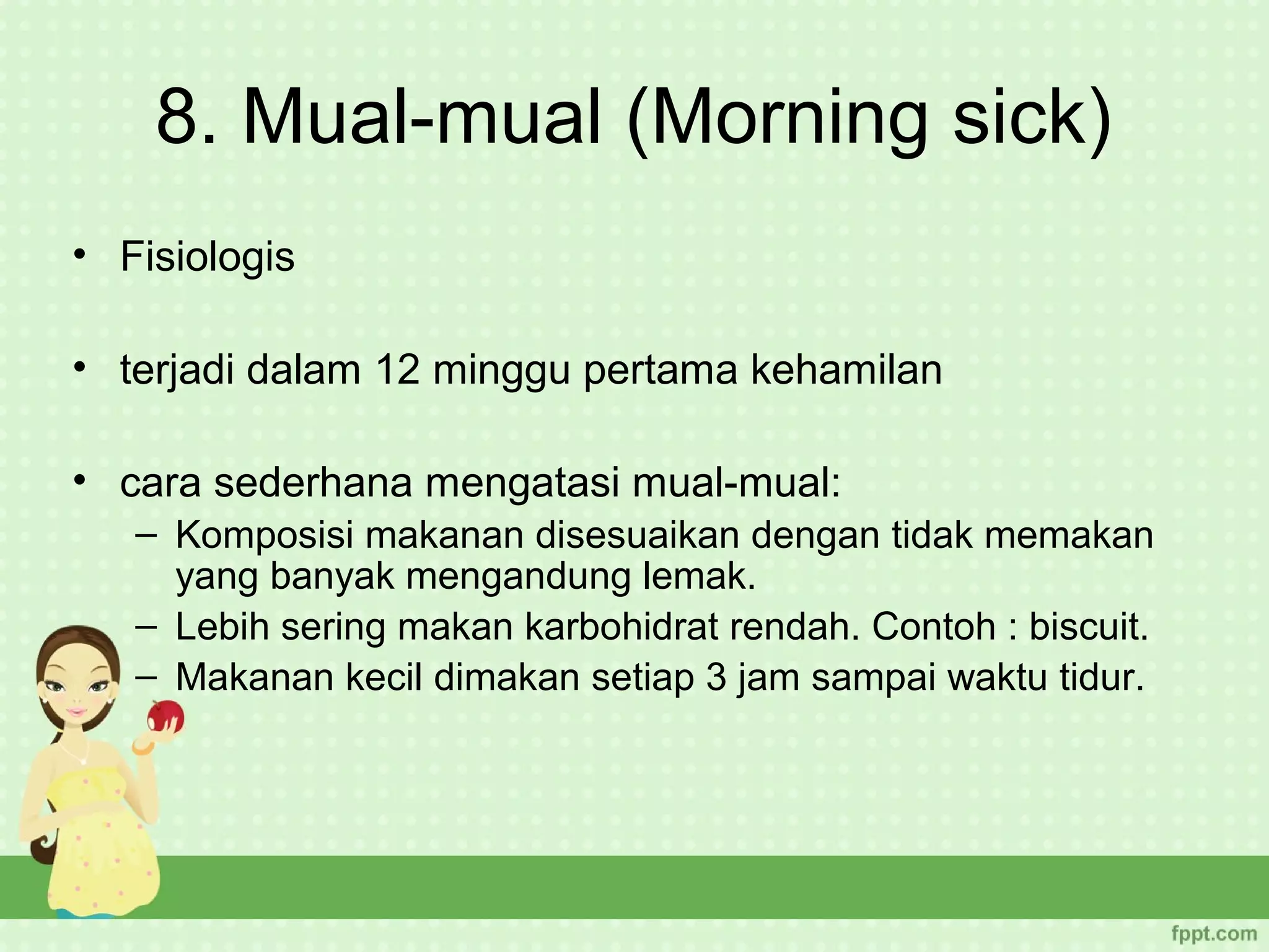 8. Mual-mual (Morning sick)
• Fisiologis

• terjadi dalam 12 minggu pertama kehamilan

• cara sederhana mengatasi mual-mual:
   – Komposisi makanan disesuaikan dengan tidak memakan
     yang banyak mengandung lemak.
   – Lebih sering makan karbohidrat rendah. Contoh : biscuit.
   – Makanan kecil dimakan setiap 3 jam sampai waktu tidur.
 