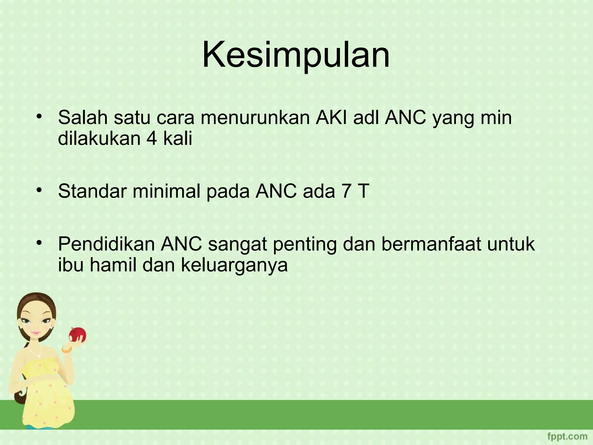 Kesimpulan
• Salah satu cara menurunkan AKI adl ANC yang min
  dilakukan 4 kali

• Standar minimal pada ANC ada 7 T

• Pendidikan ANC sangat penting dan bermanfaat untuk
  ibu hamil dan keluarganya
 