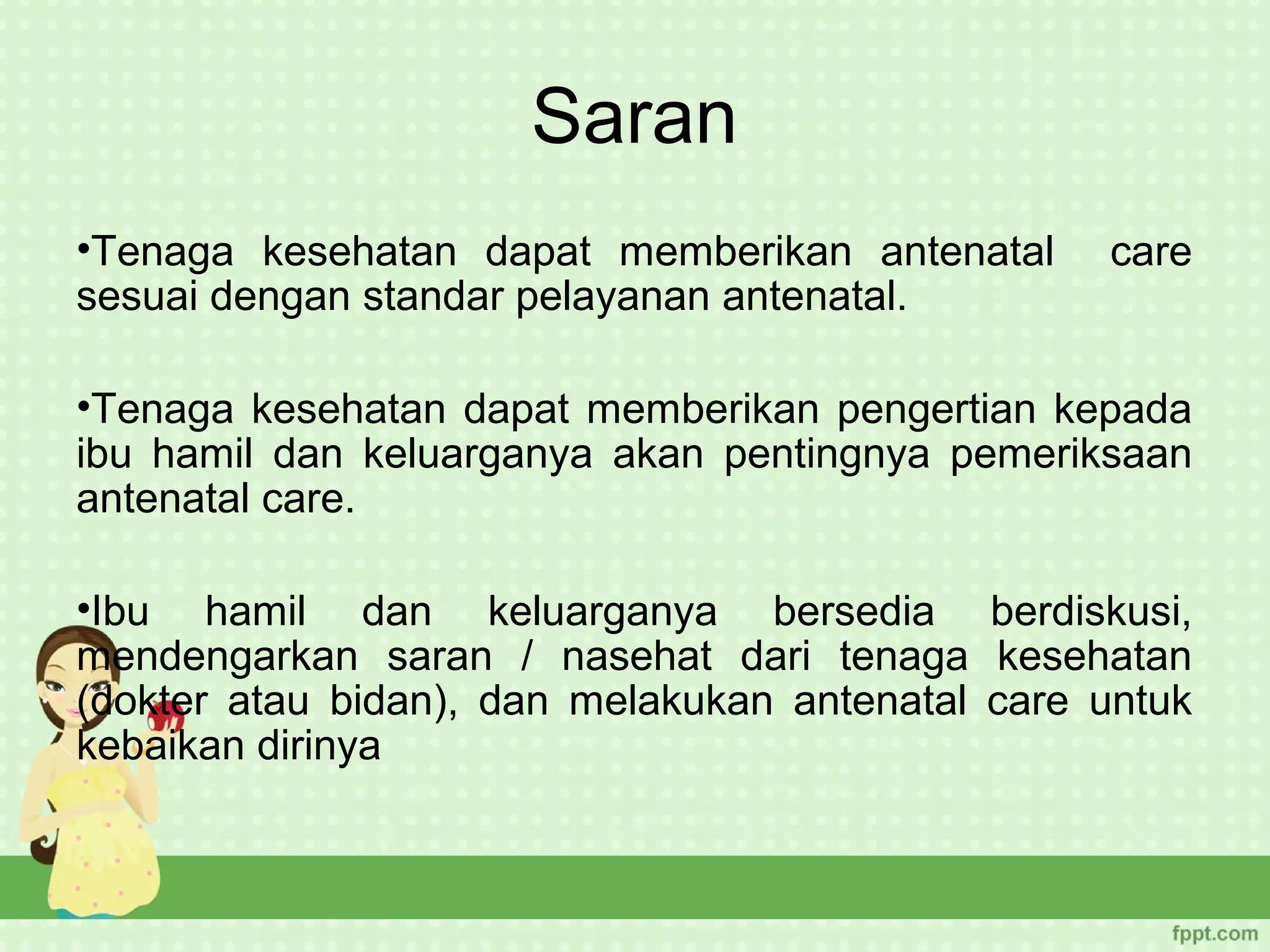 Saran
•Tenaga kesehatan dapat memberikan antenatal      care
sesuai dengan standar pelayanan antenatal.

•Tenaga kesehatan dapat memberikan pengertian kepada
ibu hamil dan keluarganya akan pentingnya pemeriksaan
antenatal care.

•Ibu hamil dan keluarganya bersedia berdiskusi,
mendengarkan saran / nasehat dari tenaga kesehatan
(dokter atau bidan), dan melakukan antenatal care untuk
kebaikan dirinya
 