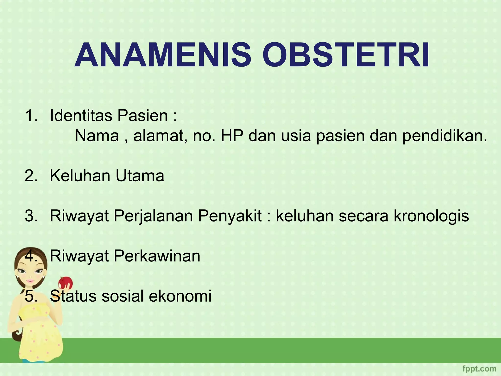 ANAMENIS OBSTETRI
1. Identitas Pasien :
      Nama , alamat, no. HP dan usia pasien dan pendidikan.

2. Keluhan Utama

3. Riwayat Perjalanan Penyakit : keluhan secara kronologis

4. Riwayat Perkawinan

5. Status sosial ekonomi
 