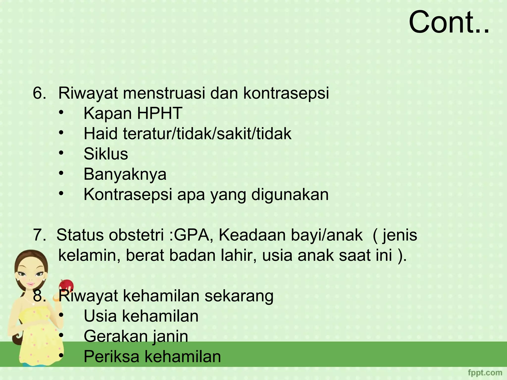 Cont..

6. Riwayat menstruasi dan kontrasepsi
   • Kapan HPHT
   • Haid teratur/tidak/sakit/tidak
   • Siklus
   • Banyaknya
   • Kontrasepsi apa yang digunakan

7. Status obstetri :GPA, Keadaan bayi/anak ( jenis
   kelamin, berat badan lahir, usia anak saat ini ).

8. Riwayat kehamilan sekarang
   • Usia kehamilan
   • Gerakan janin
   • Periksa kehamilan
 