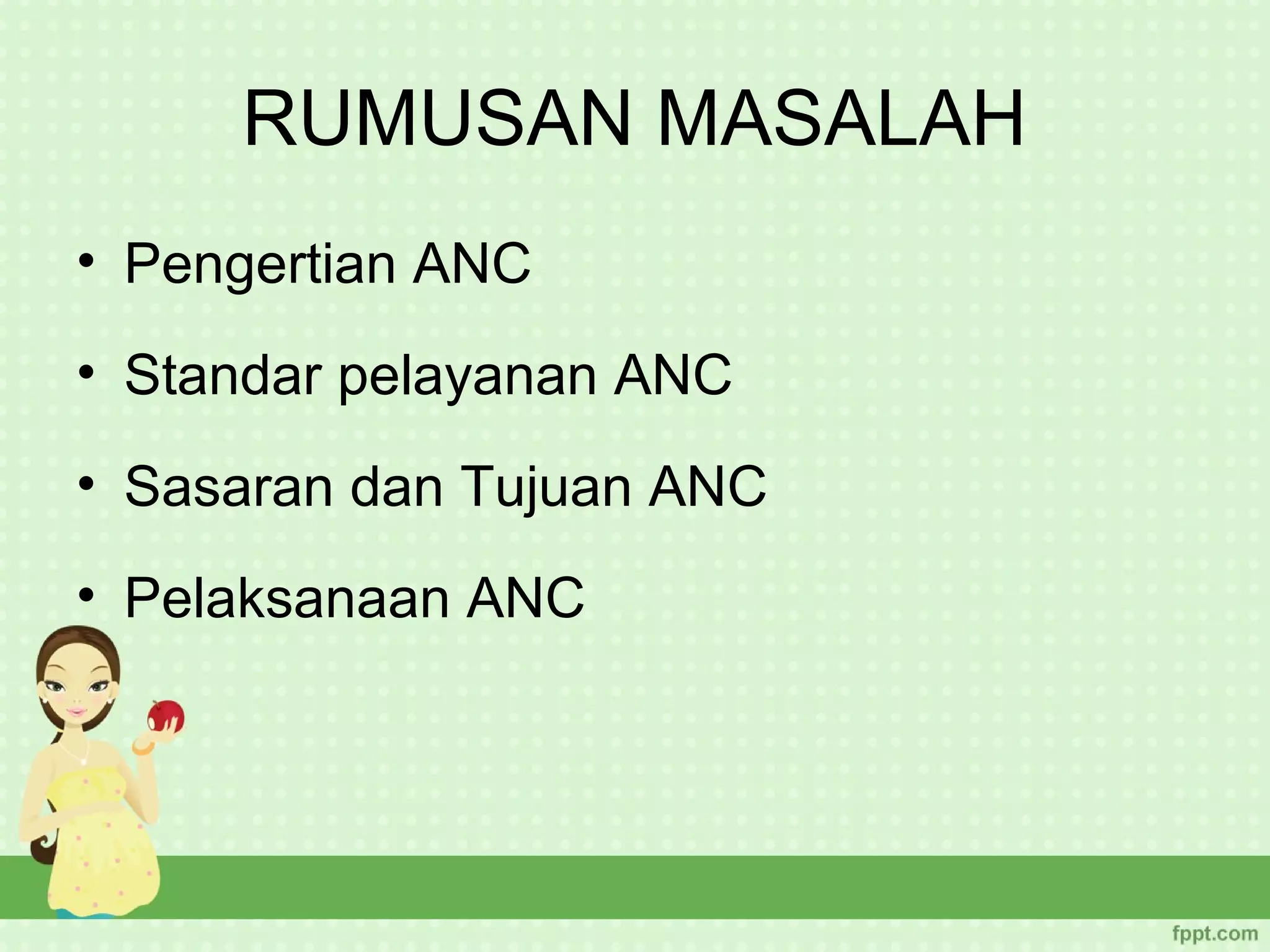 RUMUSAN MASALAH
• Pengertian ANC
• Standar pelayanan ANC
• Sasaran dan Tujuan ANC
• Pelaksanaan ANC
 