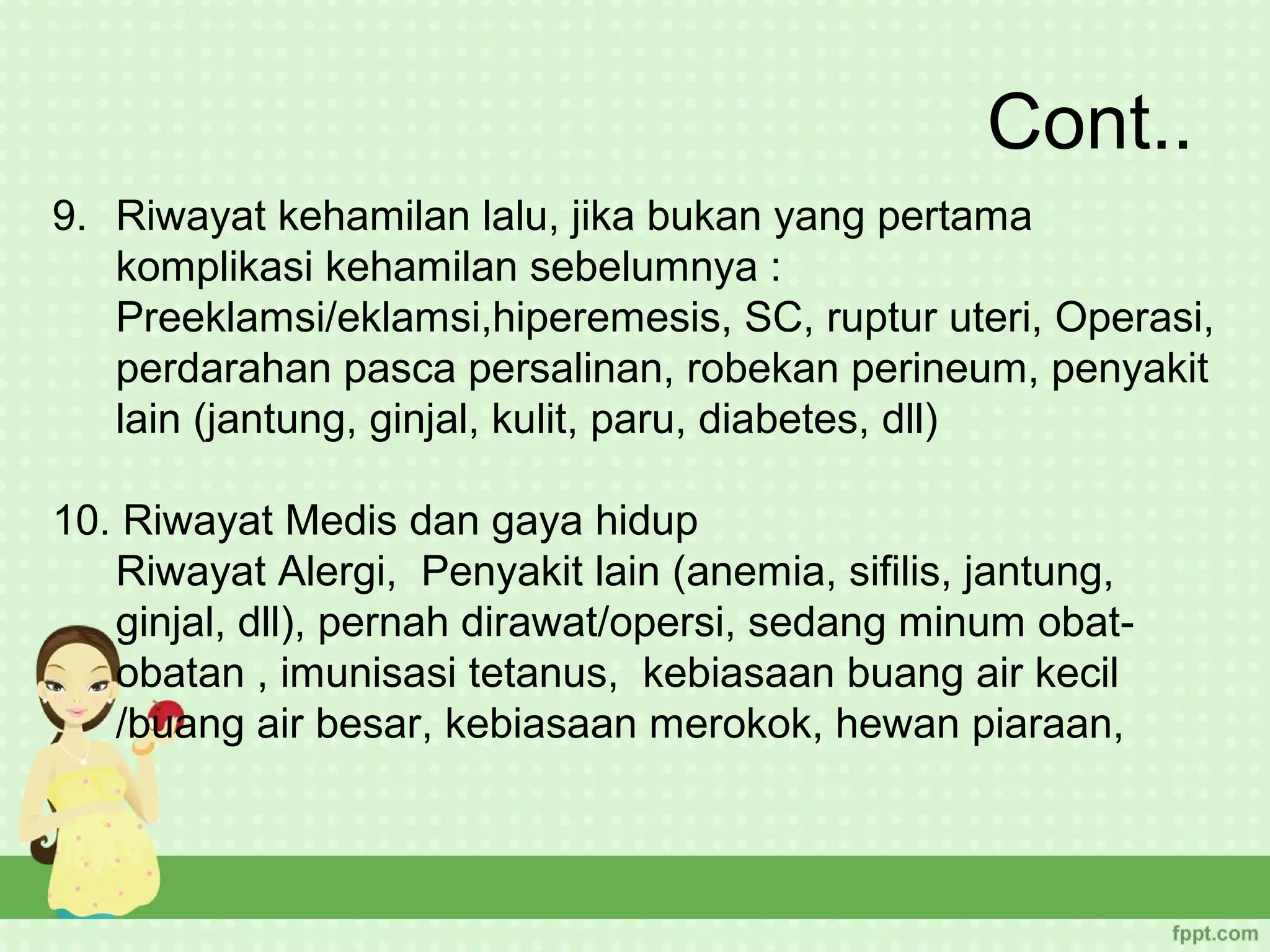 Cont..
9. Riwayat kehamilan lalu, jika bukan yang pertama
   komplikasi kehamilan sebelumnya :
   Preeklamsi/eklamsi,hiperemesis, SC, ruptur uteri, Operasi,
   perdarahan pasca persalinan, robekan perineum, penyakit
   lain (jantung, ginjal, kulit, paru, diabetes, dll)

10. Riwayat Medis dan gaya hidup
   Riwayat Alergi, Penyakit lain (anemia, sifilis, jantung,
   ginjal, dll), pernah dirawat/opersi, sedang minum obat-
   obatan , imunisasi tetanus, kebiasaan buang air kecil
   /buang air besar, kebiasaan merokok, hewan piaraan,
 