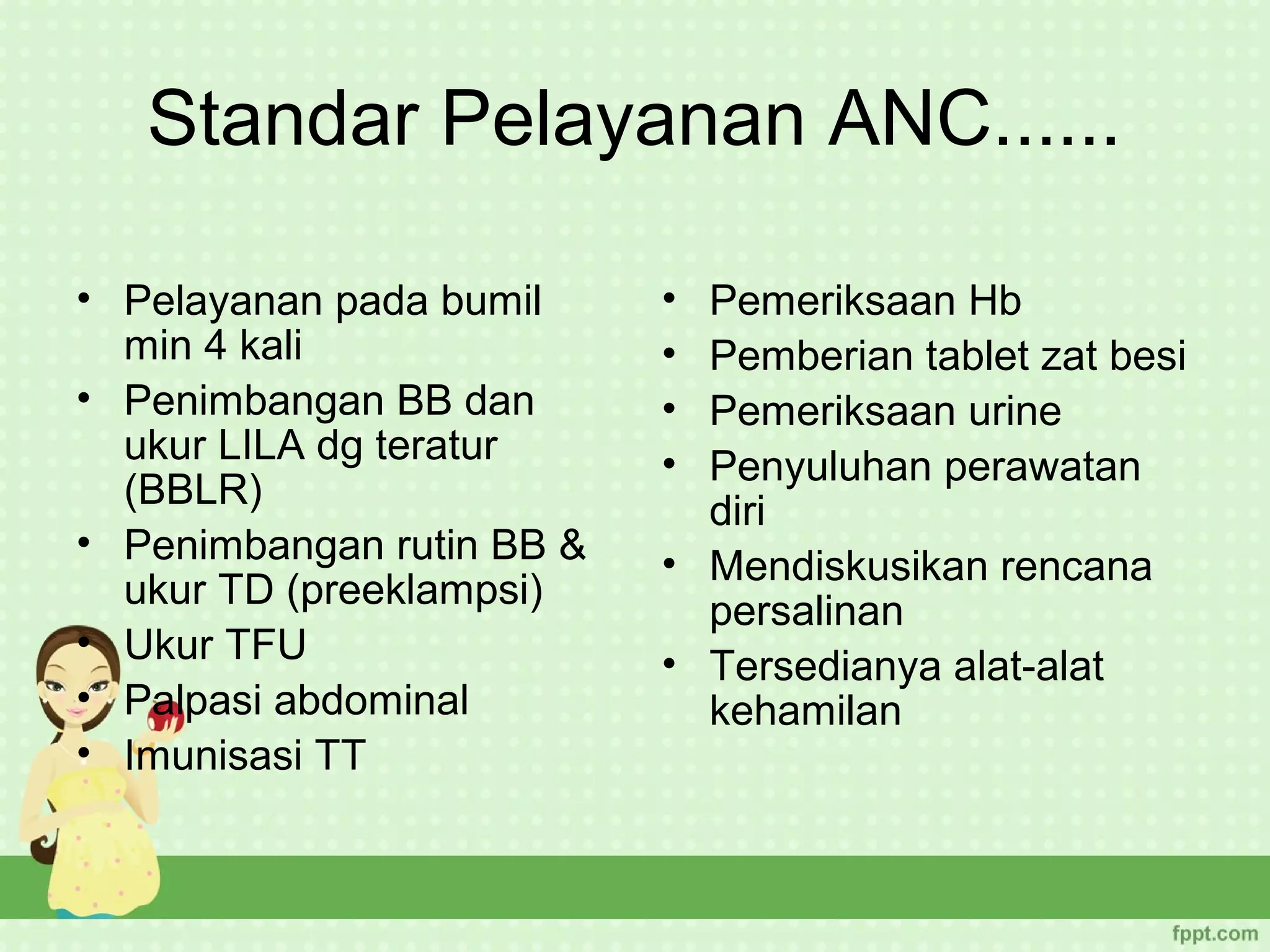 Standar Pelayanan ANC......

• Pelayanan pada bumil     • Pemeriksaan Hb
  min 4 kali               • Pemberian tablet zat besi
• Penimbangan BB dan       • Pemeriksaan urine
  ukur LILA dg teratur     • Penyuluhan perawatan
  (BBLR)                     diri
• Penimbangan rutin BB &   • Mendiskusikan rencana
  ukur TD (preeklampsi)      persalinan
• Ukur TFU                 • Tersedianya alat-alat
• Palpasi abdominal          kehamilan
• Imunisasi TT
 