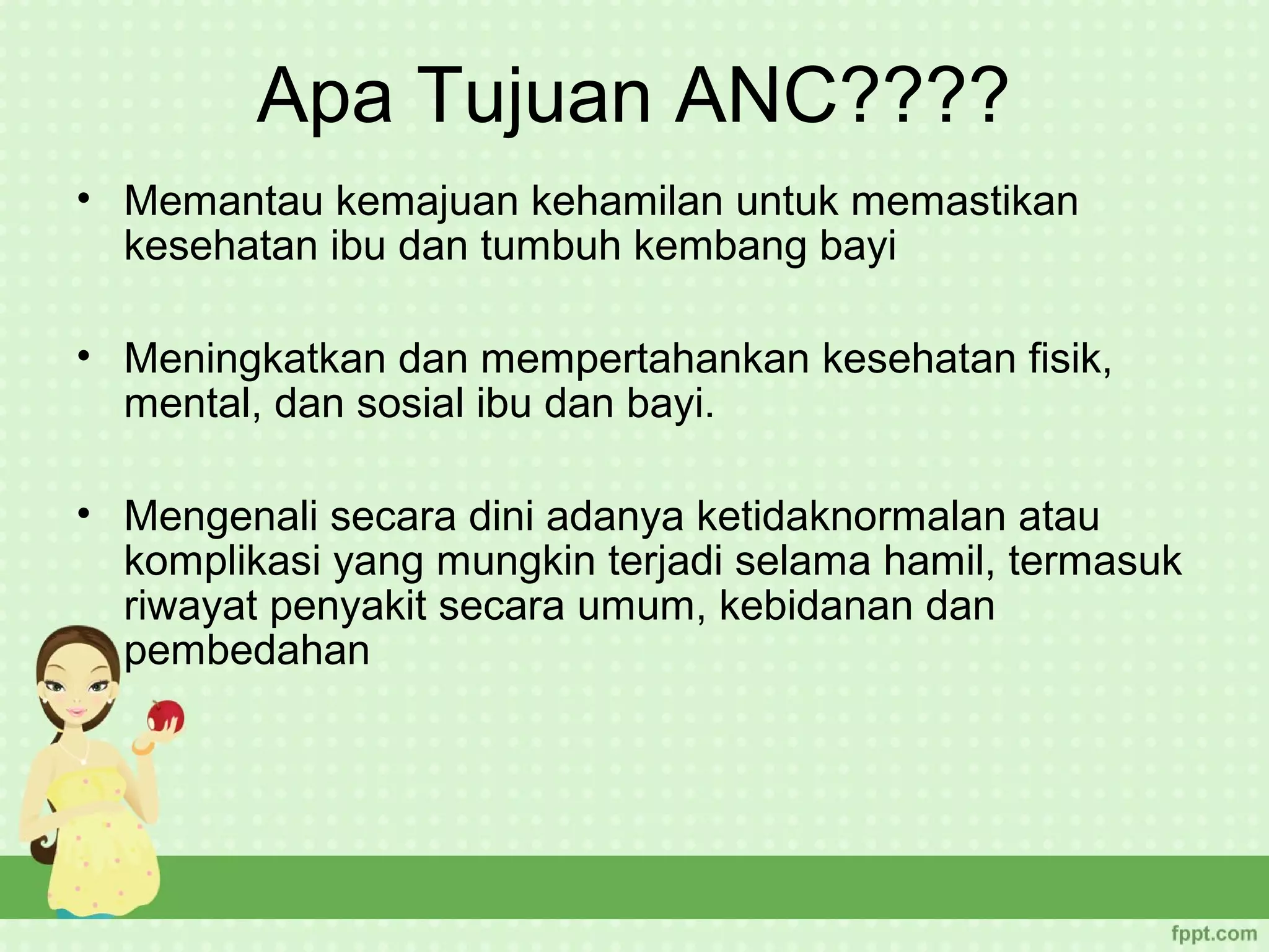 Apa Tujuan ANC????
• Memantau kemajuan kehamilan untuk memastikan
  kesehatan ibu dan tumbuh kembang bayi

• Meningkatkan dan mempertahankan kesehatan fisik,
  mental, dan sosial ibu dan bayi.

• Mengenali secara dini adanya ketidaknormalan atau
  komplikasi yang mungkin terjadi selama hamil, termasuk
  riwayat penyakit secara umum, kebidanan dan
  pembedahan
 