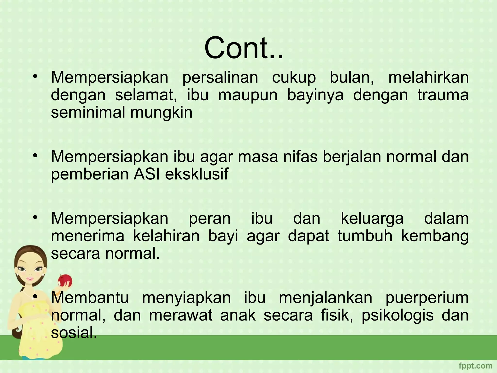 Cont..
• Mempersiapkan persalinan cukup bulan, melahirkan
  dengan selamat, ibu maupun bayinya dengan trauma
  seminimal mungkin

• Mempersiapkan ibu agar masa nifas berjalan normal dan
  pemberian ASI eksklusif

• Mempersiapkan peran ibu dan keluarga dalam
  menerima kelahiran bayi agar dapat tumbuh kembang
  secara normal.

• Membantu menyiapkan ibu menjalankan puerperium
  normal, dan merawat anak secara fisik, psikologis dan
  sosial.
 