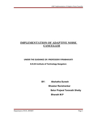 ASIC Implementation of Adaptive Noise Canceller
IMPLEMENTATION OF ADAPTIVE NOISE
CANCELLER
UNDER THE GUIDANCE OF: PROFESSOR P.PRABHAVATI
B.N.M Institute of Technology Bangalore
BY: Akshatha Suresh
Bhaskar Ravishankar
Belur Prajwal Taranath Shetty
Bharath M.P
Department of ECE, BNMIT Page 1
 