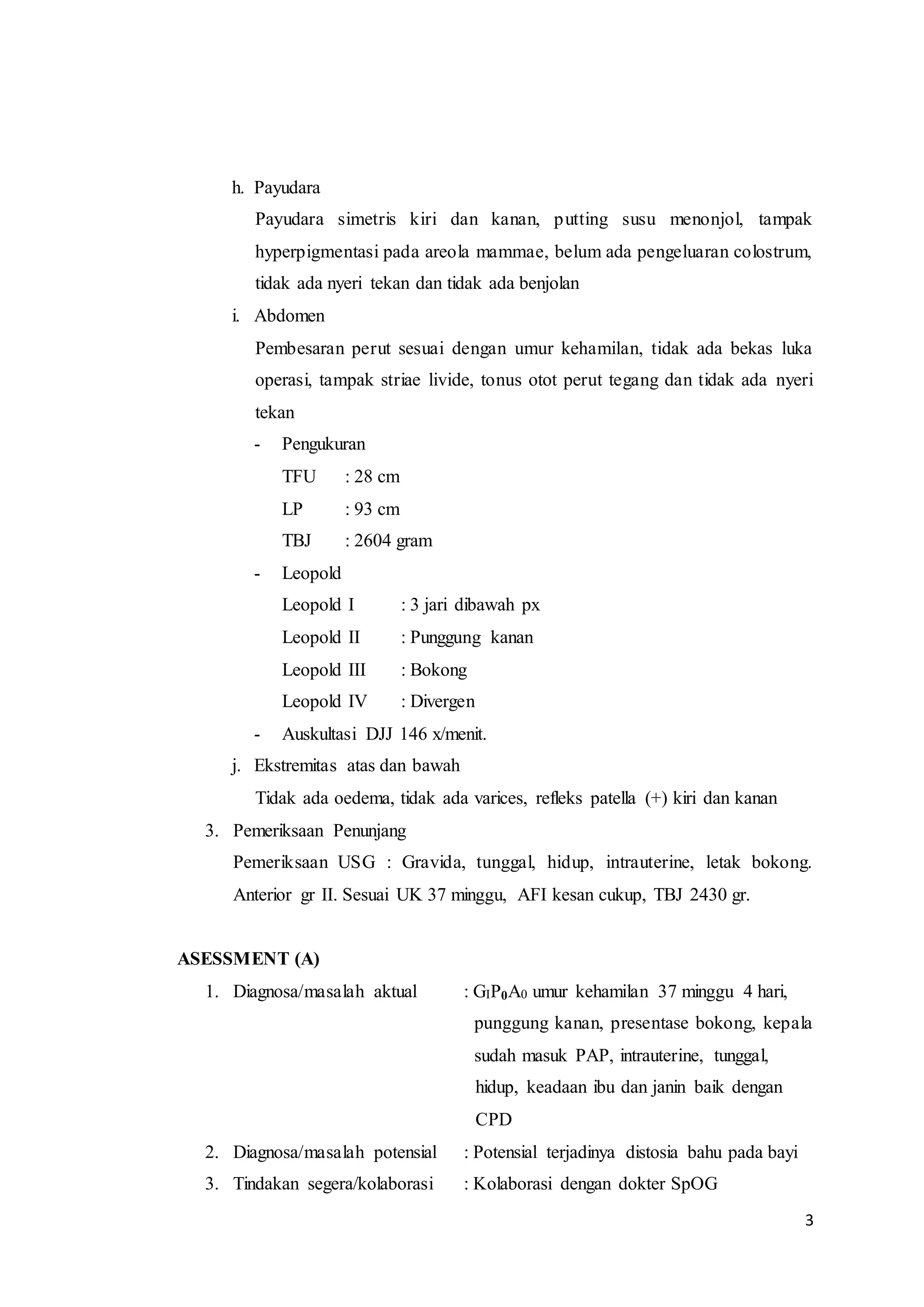 3
h. Payudara
Payudara simetris kiri dan kanan, putting susu menonjol, tampak
hyperpigmentasi pada areola mammae, belum ada pengeluaran colostrum,
tidak ada nyeri tekan dan tidak ada benjolan
i. Abdomen
Pembesaran perut sesuai dengan umur kehamilan, tidak ada bekas luka
operasi, tampak striae livide, tonus otot perut tegang dan tidak ada nyeri
tekan
- Pengukuran
TFU : 28 cm
LP : 93 cm
TBJ : 2604 gram
- Leopold
Leopold I : 3 jari dibawah px
Leopold II : Punggung kanan
Leopold III : Bokong
Leopold IV : Divergen
- Auskultasi DJJ 146 x/menit.
j. Ekstremitas atas dan bawah
Tidak ada oedema, tidak ada varices, refleks patella (+) kiri dan kanan
3. Pemeriksaan Penunjang
Pemeriksaan USG : Gravida, tunggal, hidup, intrauterine, letak bokong.
Anterior gr II. Sesuai UK 37 minggu, AFI kesan cukup, TBJ 2430 gr.
ASESSMENT (A)
1. Diagnosa/masalah aktual : GIP0A0 umur kehamilan 37 minggu 4 hari,
punggung kanan, presentase bokong, kepala
sudah masuk PAP, intrauterine, tunggal,
hidup, keadaan ibu dan janin baik dengan
CPD
2. Diagnosa/masalah potensial : Potensial terjadinya distosia bahu pada bayi
3. Tindakan segera/kolaborasi : Kolaborasi dengan dokter SpOG
 
