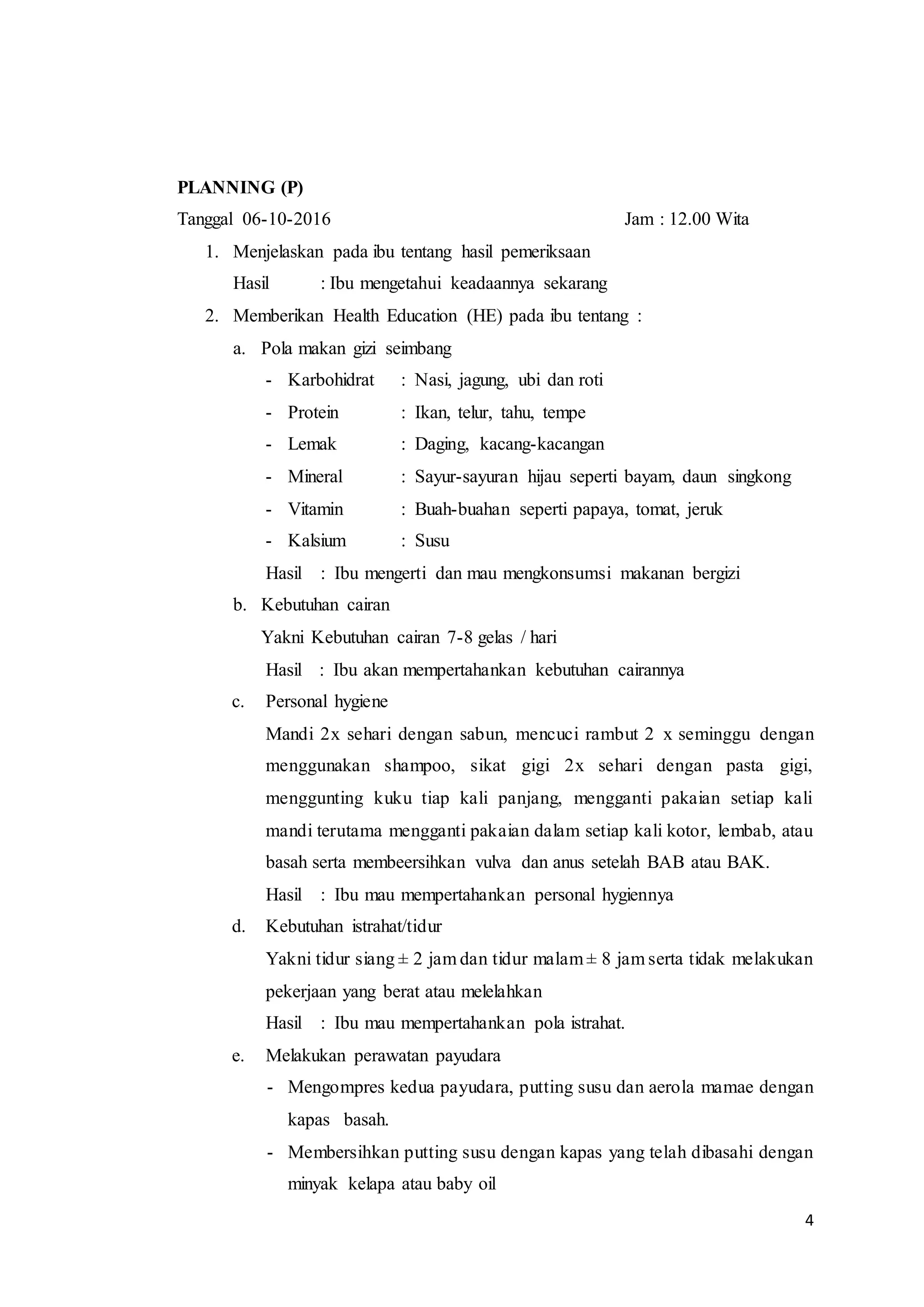 4
PLANNING (P)
Tanggal 06-10-2016 Jam : 12.00 Wita
1. Menjelaskan pada ibu tentang hasil pemeriksaan
Hasil : Ibu mengetahui keadaannya sekarang
2. Memberikan Health Education (HE) pada ibu tentang :
a. Pola makan gizi seimbang
- Karbohidrat : Nasi, jagung, ubi dan roti
- Protein : Ikan, telur, tahu, tempe
- Lemak : Daging, kacang-kacangan
- Mineral : Sayur-sayuran hijau seperti bayam, daun singkong
- Vitamin : Buah-buahan seperti papaya, tomat, jeruk
- Kalsium : Susu
Hasil : Ibu mengerti dan mau mengkonsumsi makanan bergizi
b. Kebutuhan cairan
Yakni Kebutuhan cairan 7-8 gelas / hari
Hasil : Ibu akan mempertahankan kebutuhan cairannya
c. Personal hygiene
Mandi 2x sehari dengan sabun, mencuci rambut 2 x seminggu dengan
menggunakan shampoo, sikat gigi 2x sehari dengan pasta gigi,
menggunting kuku tiap kali panjang, mengganti pakaian setiap kali
mandi terutama mengganti pakaian dalam setiap kali kotor, lembab, atau
basah serta membeersihkan vulva dan anus setelah BAB atau BAK.
Hasil : Ibu mau mempertahankan personal hygiennya
d. Kebutuhan istrahat/tidur
Yakni tidur siang ± 2 jam dan tidur malam ± 8 jam serta tidak melakukan
pekerjaan yang berat atau melelahkan
Hasil : Ibu mau mempertahankan pola istrahat.
e. Melakukan perawatan payudara
- Mengompres kedua payudara, putting susu dan aerola mamae dengan
kapas basah.
- Membersihkan putting susu dengan kapas yang telah dibasahi dengan
minyak kelapa atau baby oil
 
