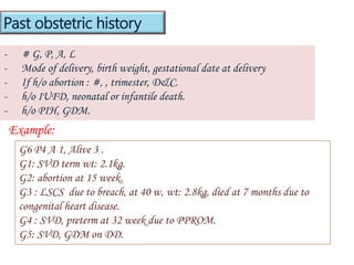 - # G, P, A, L
- Mode of delivery, birth weight, gestational date at delivery
- If h/o abortion : #, , trimester, D&C.
- h/o IUFD, neonatal or infantile death.
- h/o PIH, GDM.
Past obstetric history
Example:
G6 P4 A 1, Alive 3 .
G1: SVD term wt: 2.1kg.
G2: abortion at 15 week.
G3 : LSCS due to breach, at 40 w, wt: 2.8kg, died at 7 months due to
congenital heart disease.
G4 : SVD, preterm at 32 week due to PPROM.
G5: SVD, GDM on DD.
 