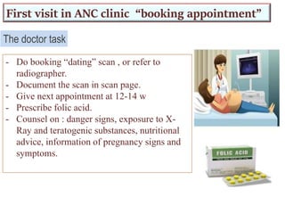 First visit in ANC clinic “booking appointment”
- Do booking “dating” scan , or refer to
radiographer.
- Document the scan in scan page.
- Give next appointment at 12-14 w
- Prescribe folic acid.
- Counsel on : danger signs, exposure to X-
Ray and teratogenic substances, nutritional
advice, information of pregnancy signs and
symptoms.
The doctor task
 