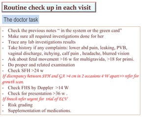 The doctor task
- Check the previous notes “ in the system or the green card”
- Make sure all required investigations done for her
- Trace any lab investigations results
- Take history if any complaints: lower abd pain, leaking, PVB,
vaginal discharge, itchying, calf pain , headache, blurred vision
- Ask about fetal movement >16 w for multigravida, >18 for primi.
- Do proper and related examination
- Check SFH >24 w
If discrepancy between SFH and GA >4 cm in 2 occasions 4 W apart>> refer for
growth scan.
- Check FHS by Doppler >14 W
- Check for presentation >36 w .
If breech refer urgent for trial of ECV
- Risk grading
- Supplementation of medications.
Routine check up in each visit
 