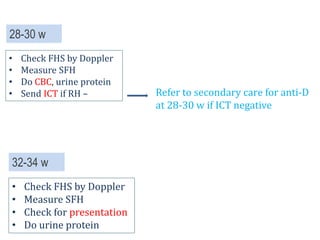 32-34 w
• Check FHS by Doppler
• Measure SFH
• Check for presentation
• Do urine protein
28-30 w
• Check FHS by Doppler
• Measure SFH
• Do CBC, urine protein
• Send ICT if RH – Refer to secondary care for anti-D
at 28-30 w if ICT negative
 