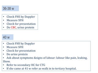 40 w
• Check FHS by Doppler
• Measure SFH
• Check for presentation
• Do urine protein
• Ask about symptoms &signs of labour: labour like pain, leaking,
Show.
• Refer to secondary HC for CTG
• If she came at 41 w refer as walk in to tertiary hospital.
36-38 w
• Check FHS by Doppler
• Measure SFH
• Check for presentation
• Do CBC, urine protein
 