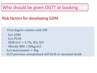 Who should be given OGTT at booking
- First degree relative with DM
- h/o GDM
- h/o PCOS
- HGB A1C > 5.7%, IFG, IGT
- Obesity BMI >30kg/m2.
- h/o macrosomia > 4kg
- H/O previous unexplained still birth or neonatal death
Risk factors for developing GDM
 