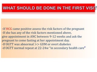 -If HCG came positive assess the risk factors of the pregnant
-If she has any of the risk factors mentioned above,
give appointment in ANC between 9-12 weeks and ask the
pregnant to come fasting at her appointment day.
-If OGTT was abnormal >> GDM or overt diabetes
-if OGTT normal repeat at 22-24w “in secondary health care”
 