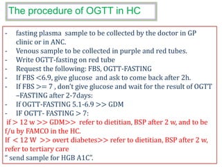 The procedure of OGTT in HC
- fasting plasma sample to be collected by the doctor in GP
clinic or in ANC.
- Venous sample to be collected in purple and red tubes.
- Write OGTT-fasting on red tube
- Request the following: FBS, OGTT-FASTING
- If FBS <6.9, give glucose and ask to come back after 2h.
- If FBS >= 7 , don’t give glucose and wait for the result of OGTT
–FASTING after 2-7days:
- If OGTT-FASTING 5.1-6.9 >> GDM
- IF OGTT- FASTING > 7:
if > 12 w >> GDM>> refer to dietitian, BSP after 2 w, and to be
f/u by FAMCO in the HC.
If < 12 W >> overt diabetes>> refer to dietitian, BSP after 2 w,
refer to tertiary care
“ send sample for HGB A1C”.
 