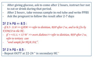 - After giving glucose, ask to come after 2 hours, instruct her not
to eat or drink during that period.
- After 2 hours , take venous sample in red tube and write PPBS
- Ask the pregnant to follow the result after 2-7 days
If 2 h PG >= 8.5 :
- if 8.5- 11.0 >> GDM >> refer to dietitian, BSP after 2 w, and to be f/u by
FAMCO in the HC.
- if > =11.1, < 12 W >> overt diabetes>> refer to dietitian, BSP after 2 w,
refer to tertiary care
- “send sample for HGB A1C”.
If 2 h PG < 8.5 :
- Repeat OGTT at 22-24 “ in secondary HC”
 