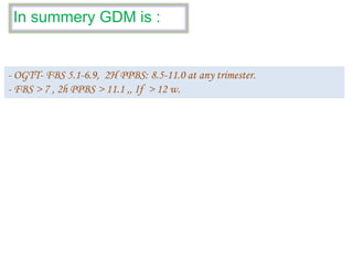 In summery GDM is :
- OGTT- FBS 5.1-6.9, 2H PPBS: 8.5-11.0 at any trimester.
- FBS > 7 , 2h PPBS > 11.1 ,, If > 12 w.
 
