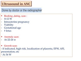Done by doctor or the radiographer
 Booking ,dating, scan :
- 8-12 W
- Intrauterine pregnancy
- Viability
- Gestational age
- # fetus
 Anomaly sacn:
- At 22-24 w
 Growth scan:
- if indicated, high risk, localization of placenta, EFW, AFI,
presentation, etc
- At 36 W
Ultrasound in ANC
 