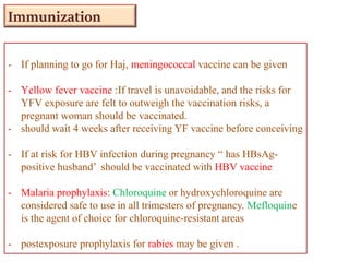 - If planning to go for Haj, meningococcal vaccine can be given
- Yellow fever vaccine :If travel is unavoidable, and the risks for
YFV exposure are felt to outweigh the vaccination risks, a
pregnant woman should be vaccinated.
- should wait 4 weeks after receiving YF vaccine before conceiving
- If at risk for HBV infection during pregnancy “ has HBsAg-
positive husband’ should be vaccinated with HBV vaccine
- Malaria prophylaxis: Chloroquine or hydroxychloroquine are
considered safe to use in all trimesters of pregnancy. Mefloquine
is the agent of choice for chloroquine-resistant areas
- postexposure prophylaxis for rabies may be given .
Immunization
 