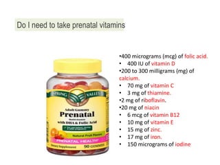 Do I need to take prenatal vitamins
•400 micrograms (mcg) of folic acid.
• 400 IU of vitamin D
•200 to 300 milligrams (mg) of
calcium.
• 70 mg of vitamin C
• 3 mg of thiamine.
•2 mg of riboflavin.
•20 mg of niacin
• 6 mcg of vitamin B12
• 10 mg of vitamin E
• 15 mg of zinc.
• 17 mg of iron.
• 150 micrograms of iodine
 