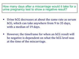  Urine hCG decreases at about the same rate as serum
hCG, which can take anywhere from 9 to 35 days,
with a median of 19 days.
 However, the timeframe for when an hCG result will
be negative is dependent on what the hCG level was
at the time of the miscarriage.
How many days after a miscarriage would it take for a
urine pregnancy test to show a negative result?
 