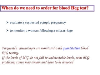 Frequently, miscarriages are monitored with quantitative blood
hCG testing.
If the levels of hCG do not fall to undetectable levels, some hCG-
producing tissue may remain and have to be removed
 evaluate a suspected ectopic pregnancy
 to monitor a woman following a miscarriage
 