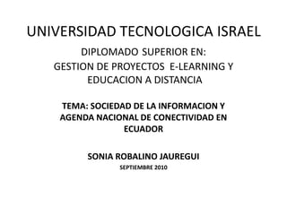 UNIVERSIDAD TECNOLOGICA ISRAELDIPLOMADOSUPERIOR EN:GESTION DE PROYECTOS  E-LEARNING Y EDUCACION A DISTANCIA TEMA: SOCIEDAD DE LA INFORMACION Y AGENDA NACIONAL DE CONECTIVIDAD EN ECUADOR SONIA ROBALINO JAUREGUI SEPTIEMBRE 2010 