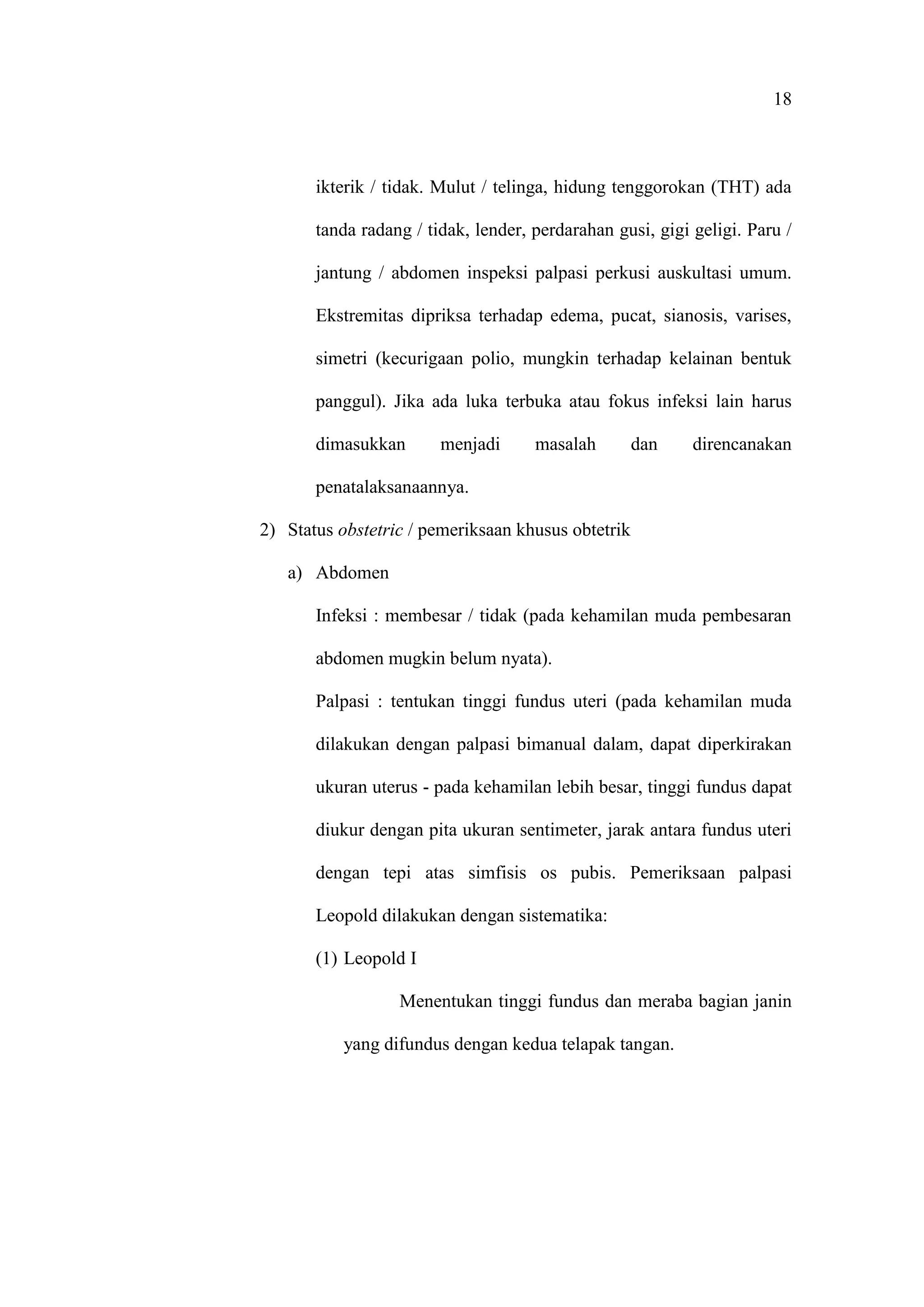 18
ikterik / tidak. Mulut / telinga, hidung tenggorokan (THT) ada
tanda radang / tidak, lender, perdarahan gusi, gigi geligi. Paru /
jantung / abdomen inspeksi palpasi perkusi auskultasi umum.
Ekstremitas dipriksa terhadap edema, pucat, sianosis, varises,
simetri (kecurigaan polio, mungkin terhadap kelainan bentuk
panggul). Jika ada luka terbuka atau fokus infeksi lain harus
dimasukkan menjadi masalah dan direncanakan
penatalaksanaannya.
2) Status obstetric / pemeriksaan khusus obtetrik
a) Abdomen
Infeksi : membesar / tidak (pada kehamilan muda pembesaran
abdomen mugkin belum nyata).
Palpasi : tentukan tinggi fundus uteri (pada kehamilan muda
dilakukan dengan palpasi bimanual dalam, dapat diperkirakan
ukuran uterus - pada kehamilan lebih besar, tinggi fundus dapat
diukur dengan pita ukuran sentimeter, jarak antara fundus uteri
dengan tepi atas simfisis os pubis. Pemeriksaan palpasi
Leopold dilakukan dengan sistematika:
(1) Leopold I
Menentukan tinggi fundus dan meraba bagian janin
yang difundus dengan kedua telapak tangan.
 