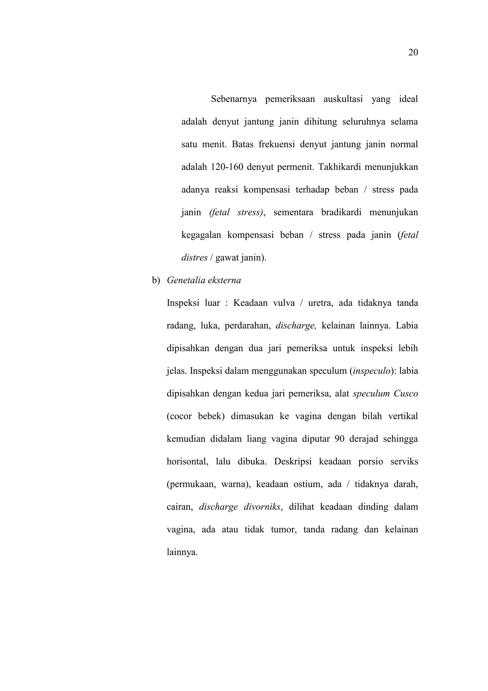 20
Sebenarnya pemeriksaan auskultasi yang ideal
adalah denyut jantung janin dihitung seluruhnya selama
satu menit. Batas frekuensi denyut jantung janin normal
adalah 120-160 denyut permenit. Takhikardi menunjukkan
adanya reaksi kompensasi terhadap beban / stress pada
janin (fetal stress), sementara bradikardi menunjukan
kegagalan kompensasi beban / stress pada janin (fetal
distres / gawat janin).
b) Genetalia eksterna
Inspeksi luar : Keadaan vulva / uretra, ada tidaknya tanda
radang, luka, perdarahan, discharge, kelainan lainnya. Labia
dipisahkan dengan dua jari pemeriksa untuk inspeksi lebih
jelas. Inspeksi dalam menggunakan speculum (inspeculo): labia
dipisahkan dengan kedua jari pemeriksa, alat speculum Cusco
(cocor bebek) dimasukan ke vagina dengan bilah vertikal
kemudian didalam liang vagina diputar 90 derajad sehingga
horisontal, lalu dibuka. Deskripsi keadaan porsio serviks
(permukaan, warna), keadaan ostium, ada / tidaknya darah,
cairan, discharge divorniks, dilihat keadaan dinding dalam
vagina, ada atau tidak tumor, tanda radang dan kelainan
lainnya.
 