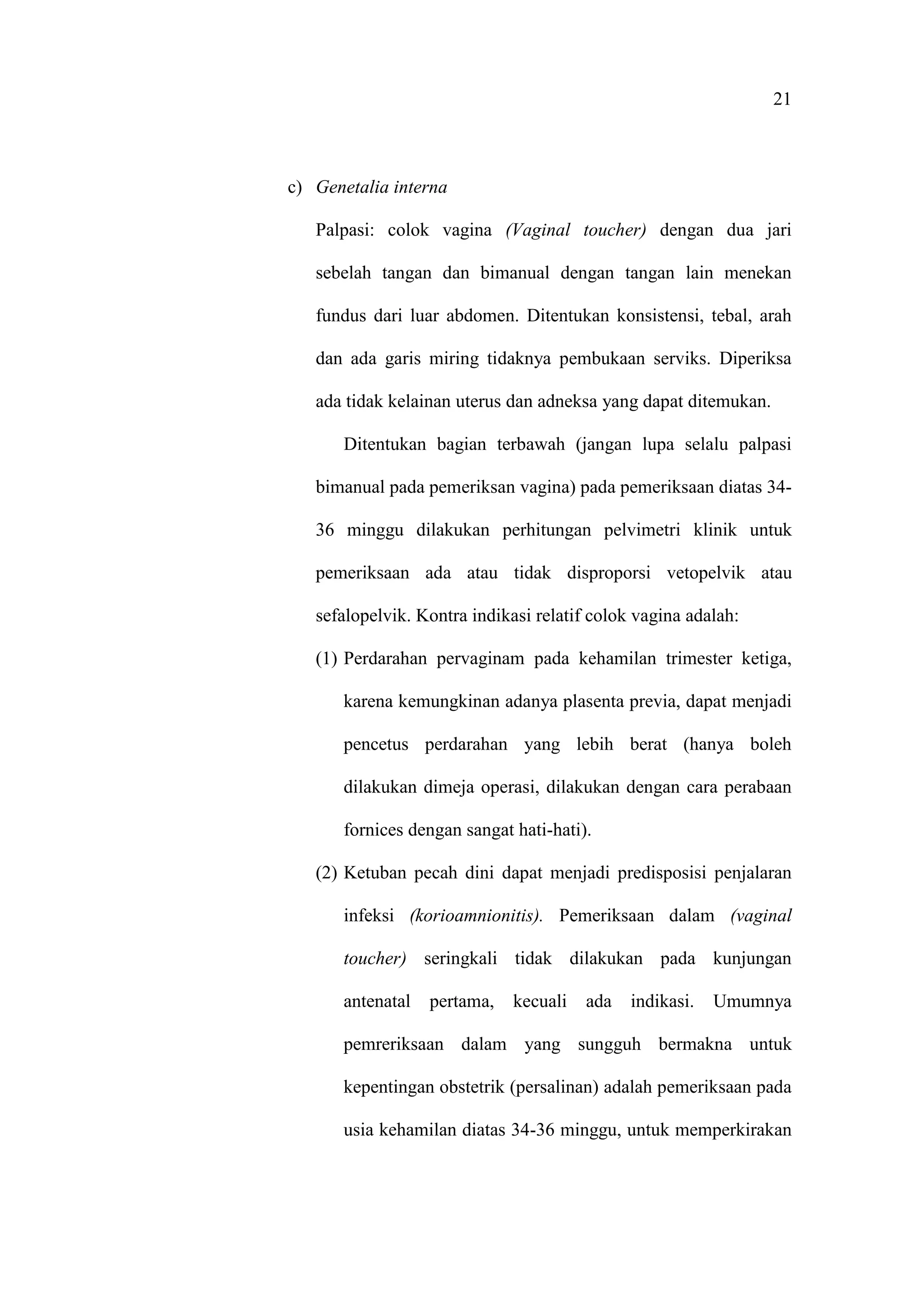 21
c) Genetalia interna
Palpasi: colok vagina (Vaginal toucher) dengan dua jari
sebelah tangan dan bimanual dengan tangan lain menekan
fundus dari luar abdomen. Ditentukan konsistensi, tebal, arah
dan ada garis miring tidaknya pembukaan serviks. Diperiksa
ada tidak kelainan uterus dan adneksa yang dapat ditemukan.
Ditentukan bagian terbawah (jangan lupa selalu palpasi
bimanual pada pemeriksan vagina) pada pemeriksaan diatas 34-
36 minggu dilakukan perhitungan pelvimetri klinik untuk
pemeriksaan ada atau tidak disproporsi vetopelvik atau
sefalopelvik. Kontra indikasi relatif colok vagina adalah:
(1) Perdarahan pervaginam pada kehamilan trimester ketiga,
karena kemungkinan adanya plasenta previa, dapat menjadi
pencetus perdarahan yang lebih berat (hanya boleh
dilakukan dimeja operasi, dilakukan dengan cara perabaan
fornices dengan sangat hati-hati).
(2) Ketuban pecah dini dapat menjadi predisposisi penjalaran
infeksi (korioamnionitis). Pemeriksaan dalam (vaginal
toucher) seringkali tidak dilakukan pada kunjungan
antenatal pertama, kecuali ada indikasi. Umumnya
pemreriksaan dalam yang sungguh bermakna untuk
kepentingan obstetrik (persalinan) adalah pemeriksaan pada
usia kehamilan diatas 34-36 minggu, untuk memperkirakan
 
