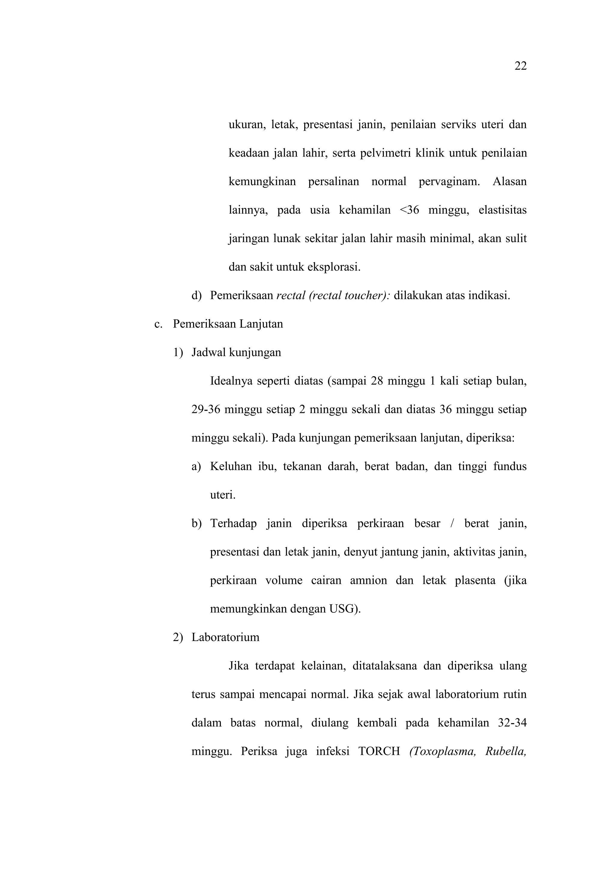 22
ukuran, letak, presentasi janin, penilaian serviks uteri dan
keadaan jalan lahir, serta pelvimetri klinik untuk penilaian
kemungkinan persalinan normal pervaginam. Alasan
lainnya, pada usia kehamilan <36 minggu, elastisitas
jaringan lunak sekitar jalan lahir masih minimal, akan sulit
dan sakit untuk eksplorasi.
d) Pemeriksaan rectal (rectal toucher): dilakukan atas indikasi.
c. Pemeriksaan Lanjutan
1) Jadwal kunjungan
Idealnya seperti diatas (sampai 28 minggu 1 kali setiap bulan,
29-36 minggu setiap 2 minggu sekali dan diatas 36 minggu setiap
minggu sekali). Pada kunjungan pemeriksaan lanjutan, diperiksa:
a) Keluhan ibu, tekanan darah, berat badan, dan tinggi fundus
uteri.
b) Terhadap janin diperiksa perkiraan besar / berat janin,
presentasi dan letak janin, denyut jantung janin, aktivitas janin,
perkiraan volume cairan amnion dan letak plasenta (jika
memungkinkan dengan USG).
2) Laboratorium
Jika terdapat kelainan, ditatalaksana dan diperiksa ulang
terus sampai mencapai normal. Jika sejak awal laboratorium rutin
dalam batas normal, diulang kembali pada kehamilan 32-34
minggu. Periksa juga infeksi TORCH (Toxoplasma, Rubella,
 