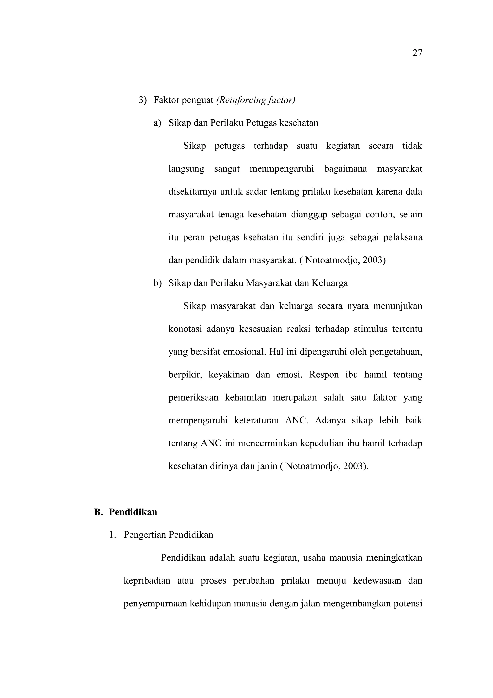 27
3) Faktor penguat (Reinforcing factor)
a) Sikap dan Perilaku Petugas kesehatan
Sikap petugas terhadap suatu kegiatan secara tidak
langsung sangat menmpengaruhi bagaimana masyarakat
disekitarnya untuk sadar tentang prilaku kesehatan karena dala
masyarakat tenaga kesehatan dianggap sebagai contoh, selain
itu peran petugas ksehatan itu sendiri juga sebagai pelaksana
dan pendidik dalam masyarakat. ( Notoatmodjo, 2003)
b) Sikap dan Perilaku Masyarakat dan Keluarga
Sikap masyarakat dan keluarga secara nyata menunjukan
konotasi adanya kesesuaian reaksi terhadap stimulus tertentu
yang bersifat emosional. Hal ini dipengaruhi oleh pengetahuan,
berpikir, keyakinan dan emosi. Respon ibu hamil tentang
pemeriksaan kehamilan merupakan salah satu faktor yang
mempengaruhi keteraturan ANC. Adanya sikap lebih baik
tentang ANC ini mencerminkan kepedulian ibu hamil terhadap
kesehatan dirinya dan janin ( Notoatmodjo, 2003).
B. Pendidikan
1. Pengertian Pendidikan
Pendidikan adalah suatu kegiatan, usaha manusia meningkatkan
kepribadian atau proses perubahan prilaku menuju kedewasaan dan
penyempurnaan kehidupan manusia dengan jalan mengembangkan potensi
 
