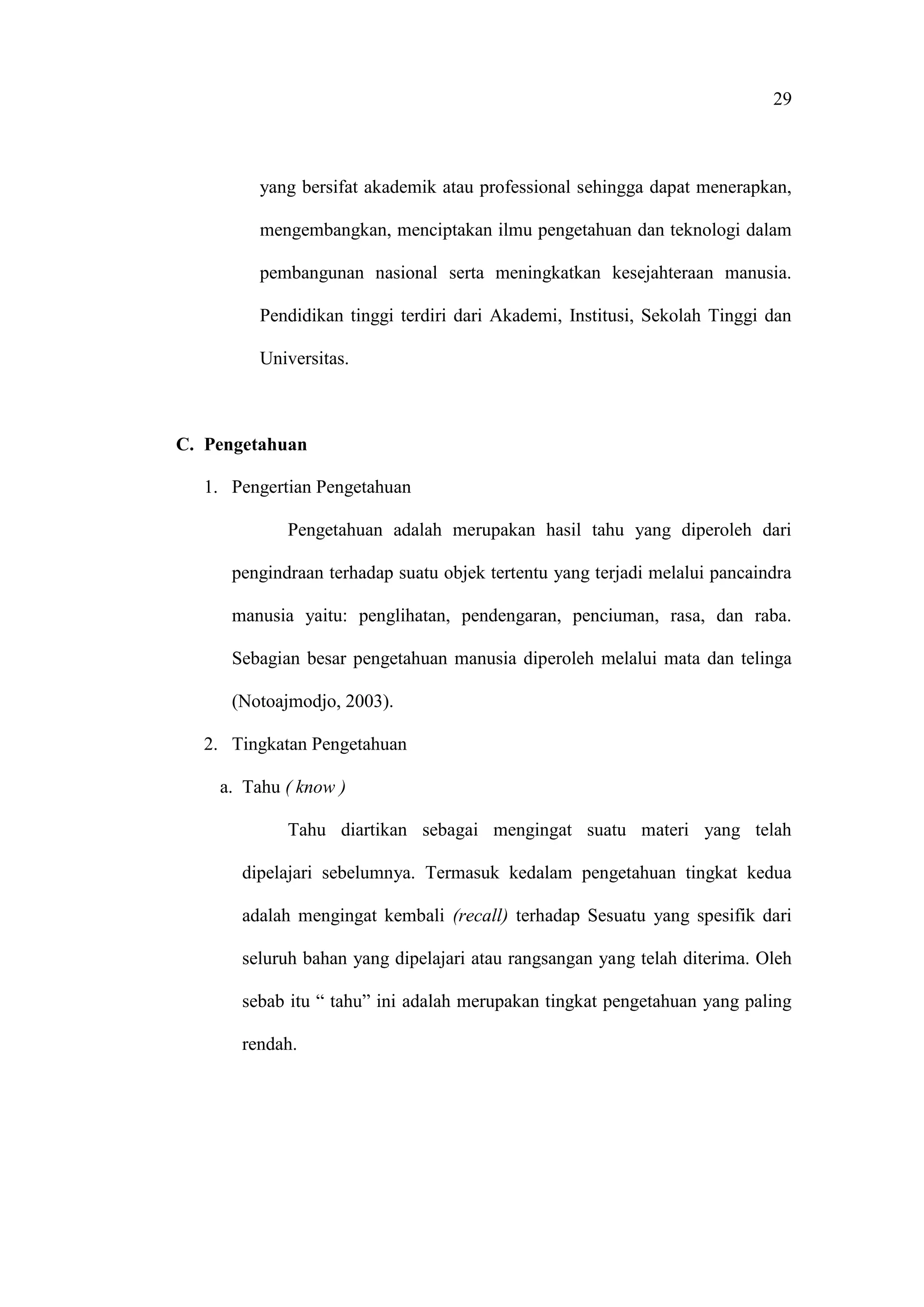 29
yang bersifat akademik atau professional sehingga dapat menerapkan,
mengembangkan, menciptakan ilmu pengetahuan dan teknologi dalam
pembangunan nasional serta meningkatkan kesejahteraan manusia.
Pendidikan tinggi terdiri dari Akademi, Institusi, Sekolah Tinggi dan
Universitas.
C. Pengetahuan
1. Pengertian Pengetahuan
Pengetahuan adalah merupakan hasil tahu yang diperoleh dari
pengindraan terhadap suatu objek tertentu yang terjadi melalui pancaindra
manusia yaitu: penglihatan, pendengaran, penciuman, rasa, dan raba.
Sebagian besar pengetahuan manusia diperoleh melalui mata dan telinga
(Notoajmodjo, 2003).
2. Tingkatan Pengetahuan
a. Tahu ( know )
Tahu diartikan sebagai mengingat suatu materi yang telah
dipelajari sebelumnya. Termasuk kedalam pengetahuan tingkat kedua
adalah mengingat kembali (recall) terhadap Sesuatu yang spesifik dari
seluruh bahan yang dipelajari atau rangsangan yang telah diterima. Oleh
sebab itu “ tahu” ini adalah merupakan tingkat pengetahuan yang paling
rendah.
 