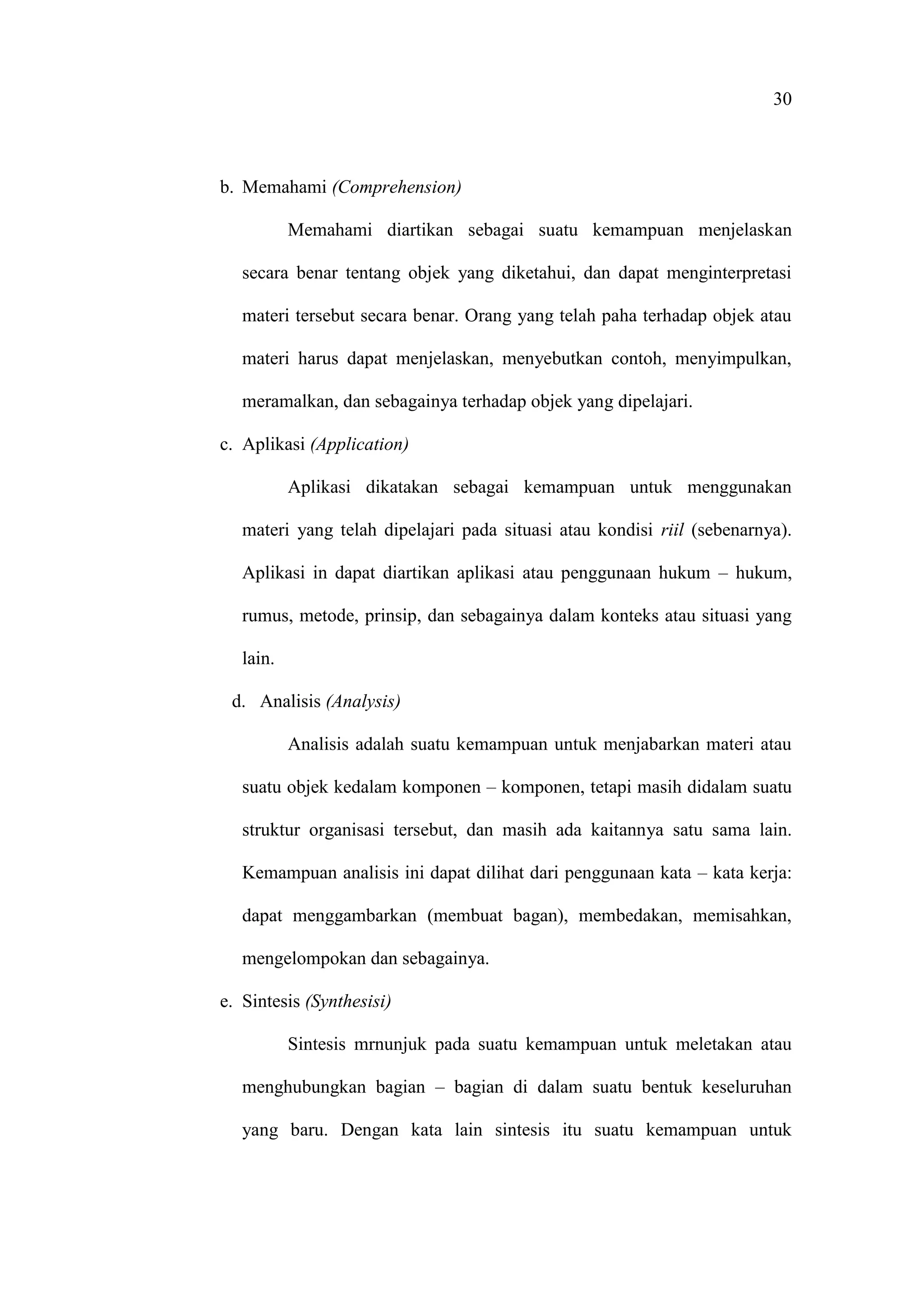 30
b. Memahami (Comprehension)
Memahami diartikan sebagai suatu kemampuan menjelaskan
secara benar tentang objek yang diketahui, dan dapat menginterpretasi
materi tersebut secara benar. Orang yang telah paha terhadap objek atau
materi harus dapat menjelaskan, menyebutkan contoh, menyimpulkan,
meramalkan, dan sebagainya terhadap objek yang dipelajari.
c. Aplikasi (Application)
Aplikasi dikatakan sebagai kemampuan untuk menggunakan
materi yang telah dipelajari pada situasi atau kondisi riil (sebenarnya).
Aplikasi in dapat diartikan aplikasi atau penggunaan hukum – hukum,
rumus, metode, prinsip, dan sebagainya dalam konteks atau situasi yang
lain.
d. Analisis (Analysis)
Analisis adalah suatu kemampuan untuk menjabarkan materi atau
suatu objek kedalam komponen – komponen, tetapi masih didalam suatu
struktur organisasi tersebut, dan masih ada kaitannya satu sama lain.
Kemampuan analisis ini dapat dilihat dari penggunaan kata – kata kerja:
dapat menggambarkan (membuat bagan), membedakan, memisahkan,
mengelompokan dan sebagainya.
e. Sintesis (Synthesisi)
Sintesis mrnunjuk pada suatu kemampuan untuk meletakan atau
menghubungkan bagian – bagian di dalam suatu bentuk keseluruhan
yang baru. Dengan kata lain sintesis itu suatu kemampuan untuk
 