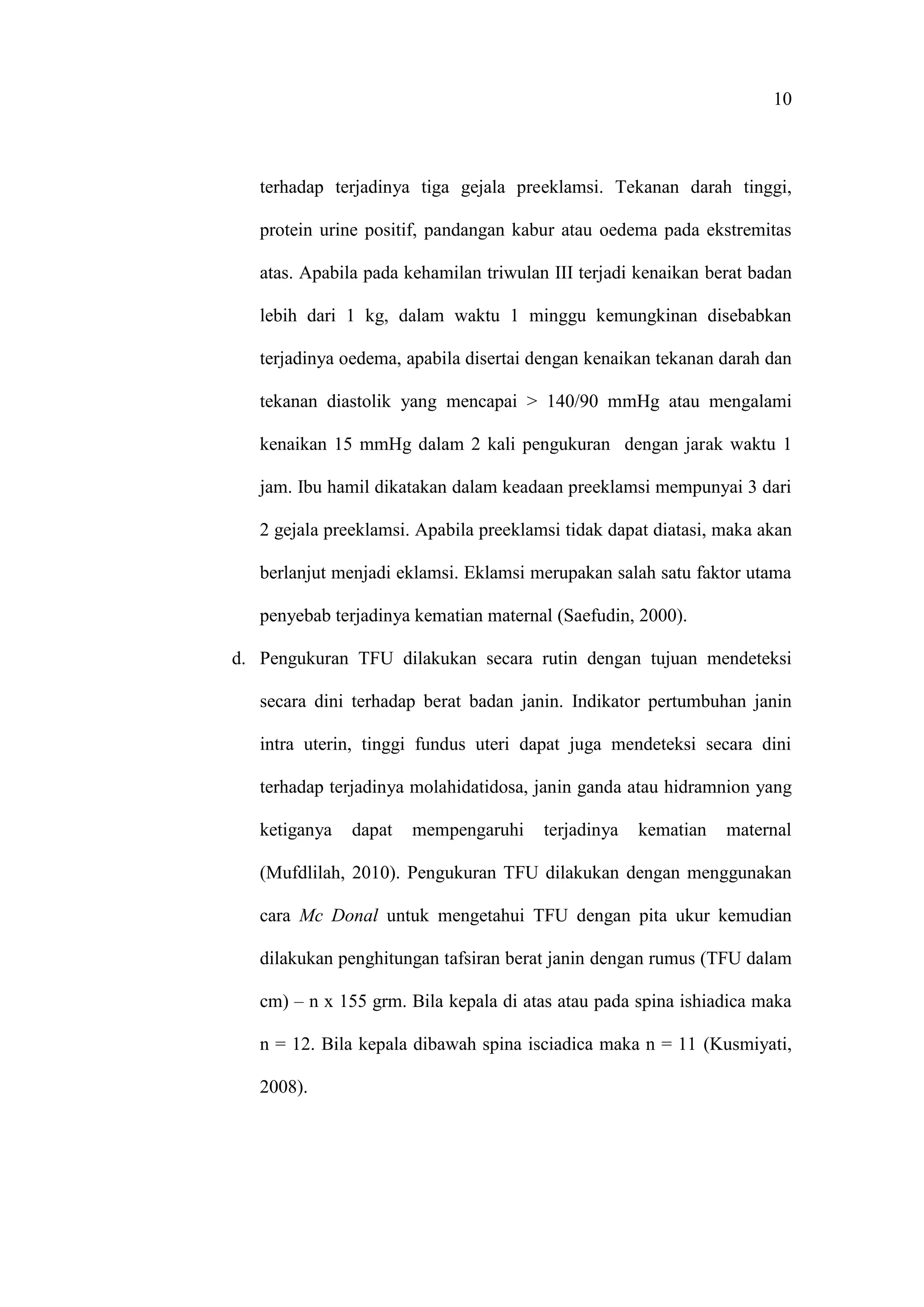10
terhadap terjadinya tiga gejala preeklamsi. Tekanan darah tinggi,
protein urine positif, pandangan kabur atau oedema pada ekstremitas
atas. Apabila pada kehamilan triwulan III terjadi kenaikan berat badan
lebih dari 1 kg, dalam waktu 1 minggu kemungkinan disebabkan
terjadinya oedema, apabila disertai dengan kenaikan tekanan darah dan
tekanan diastolik yang mencapai > 140/90 mmHg atau mengalami
kenaikan 15 mmHg dalam 2 kali pengukuran dengan jarak waktu 1
jam. Ibu hamil dikatakan dalam keadaan preeklamsi mempunyai 3 dari
2 gejala preeklamsi. Apabila preeklamsi tidak dapat diatasi, maka akan
berlanjut menjadi eklamsi. Eklamsi merupakan salah satu faktor utama
penyebab terjadinya kematian maternal (Saefudin, 2000).
d. Pengukuran TFU dilakukan secara rutin dengan tujuan mendeteksi
secara dini terhadap berat badan janin. Indikator pertumbuhan janin
intra uterin, tinggi fundus uteri dapat juga mendeteksi secara dini
terhadap terjadinya molahidatidosa, janin ganda atau hidramnion yang
ketiganya dapat mempengaruhi terjadinya kematian maternal
(Mufdlilah, 2010). Pengukuran TFU dilakukan dengan menggunakan
cara Mc Donal untuk mengetahui TFU dengan pita ukur kemudian
dilakukan penghitungan tafsiran berat janin dengan rumus (TFU dalam
cm) – n x 155 grm. Bila kepala di atas atau pada spina ishiadica maka
n = 12. Bila kepala dibawah spina isciadica maka n = 11 (Kusmiyati,
2008).
 