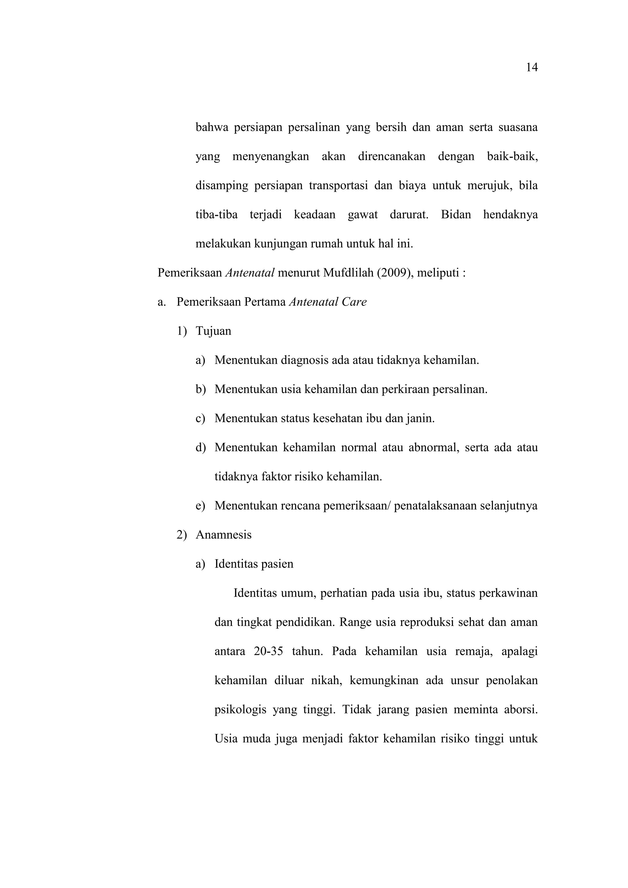 14
bahwa persiapan persalinan yang bersih dan aman serta suasana
yang menyenangkan akan direncanakan dengan baik-baik,
disamping persiapan transportasi dan biaya untuk merujuk, bila
tiba-tiba terjadi keadaan gawat darurat. Bidan hendaknya
melakukan kunjungan rumah untuk hal ini.
Pemeriksaan Antenatal menurut Mufdlilah (2009), meliputi :
a. Pemeriksaan Pertama Antenatal Care
1) Tujuan
a) Menentukan diagnosis ada atau tidaknya kehamilan.
b) Menentukan usia kehamilan dan perkiraan persalinan.
c) Menentukan status kesehatan ibu dan janin.
d) Menentukan kehamilan normal atau abnormal, serta ada atau
tidaknya faktor risiko kehamilan.
e) Menentukan rencana pemeriksaan/ penatalaksanaan selanjutnya
2) Anamnesis
a) Identitas pasien
Identitas umum, perhatian pada usia ibu, status perkawinan
dan tingkat pendidikan. Range usia reproduksi sehat dan aman
antara 20-35 tahun. Pada kehamilan usia remaja, apalagi
kehamilan diluar nikah, kemungkinan ada unsur penolakan
psikologis yang tinggi. Tidak jarang pasien meminta aborsi.
Usia muda juga menjadi faktor kehamilan risiko tinggi untuk
 