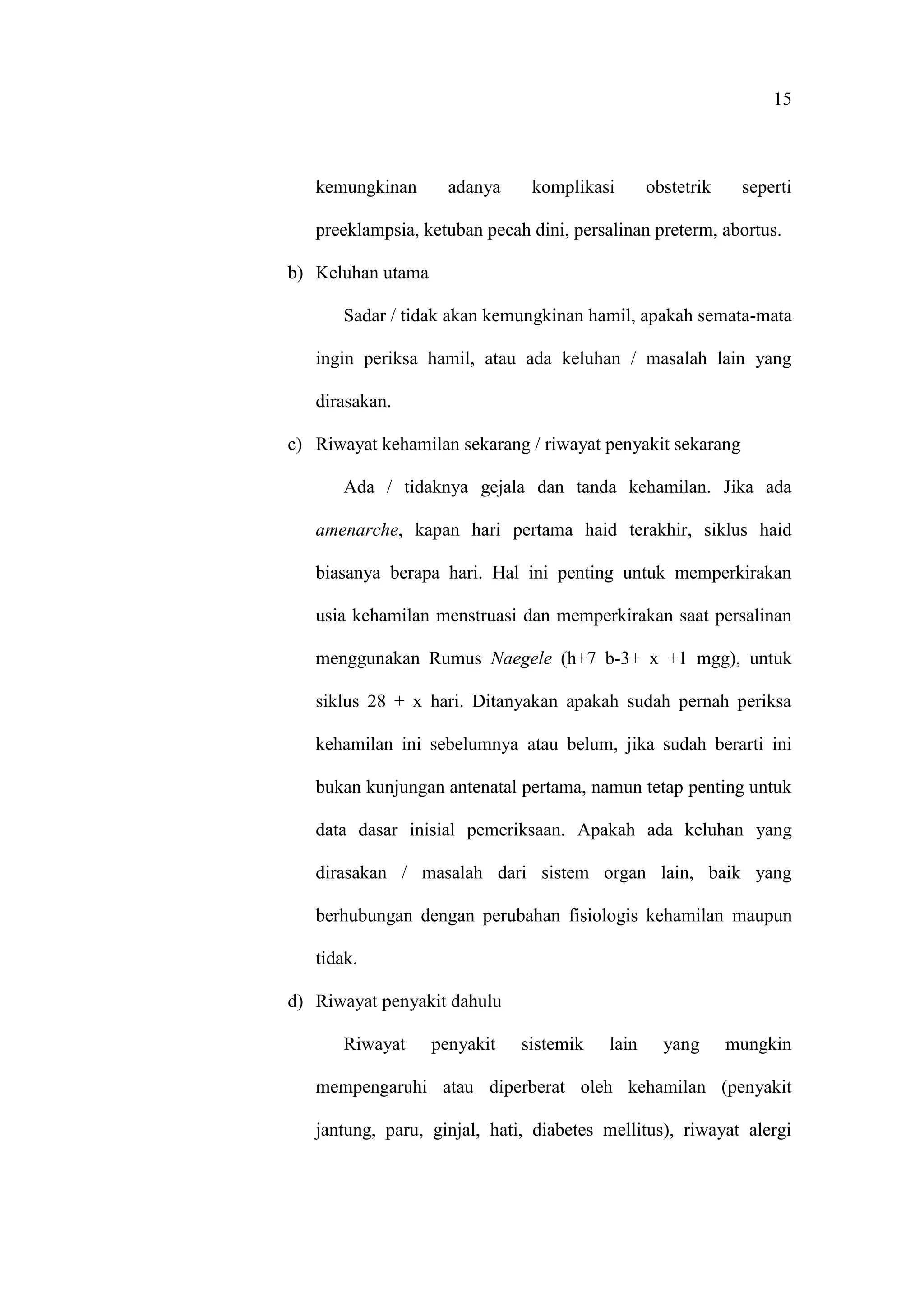 15
kemungkinan adanya komplikasi obstetrik seperti
preeklampsia, ketuban pecah dini, persalinan preterm, abortus.
b) Keluhan utama
Sadar / tidak akan kemungkinan hamil, apakah semata-mata
ingin periksa hamil, atau ada keluhan / masalah lain yang
dirasakan.
c) Riwayat kehamilan sekarang / riwayat penyakit sekarang
Ada / tidaknya gejala dan tanda kehamilan. Jika ada
amenarche, kapan hari pertama haid terakhir, siklus haid
biasanya berapa hari. Hal ini penting untuk memperkirakan
usia kehamilan menstruasi dan memperkirakan saat persalinan
menggunakan Rumus Naegele (h+7 b-3+ x +1 mgg), untuk
siklus 28 + x hari. Ditanyakan apakah sudah pernah periksa
kehamilan ini sebelumnya atau belum, jika sudah berarti ini
bukan kunjungan antenatal pertama, namun tetap penting untuk
data dasar inisial pemeriksaan. Apakah ada keluhan yang
dirasakan / masalah dari sistem organ lain, baik yang
berhubungan dengan perubahan fisiologis kehamilan maupun
tidak.
d) Riwayat penyakit dahulu
Riwayat penyakit sistemik lain yang mungkin
mempengaruhi atau diperberat oleh kehamilan (penyakit
jantung, paru, ginjal, hati, diabetes mellitus), riwayat alergi
 