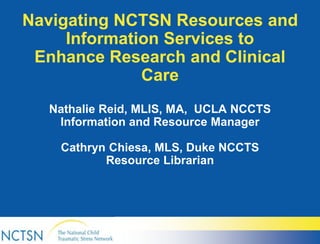 Navigating NCTSN Resources and
Information Services to
Enhance Research and Clinical
Care
Nathalie Reid, MLIS, MA, UCLA NCCTS
Information and Resource Manager
Cathryn Chiesa, MLS, Duke NCCTS
Resource Librarian
 