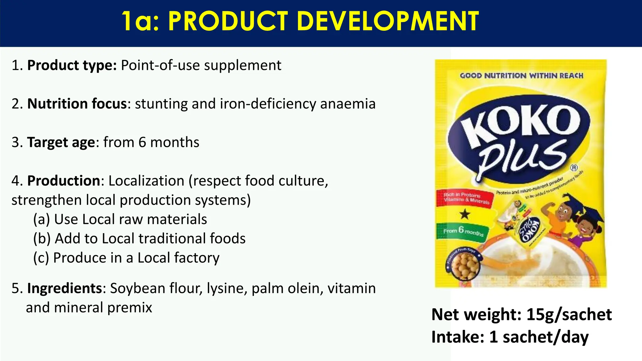 1. Product type: Point-of-use supplement
2. Nutrition focus: stunting and iron-deficiency anaemia
3. Target age: from 6 months
4. Production: Localization (respect food culture,
strengthen local production systems)
(a) Use Local raw materials
(b) Add to Local traditional foods
(c) Produce in a Local factory
5. Ingredients: Soybean flour, lysine, palm olein, vitamin
and mineral premix
1a: PRODUCT DEVELOPMENT
Net weight: 15g/sachet
Intake: 1 sachet/day
 