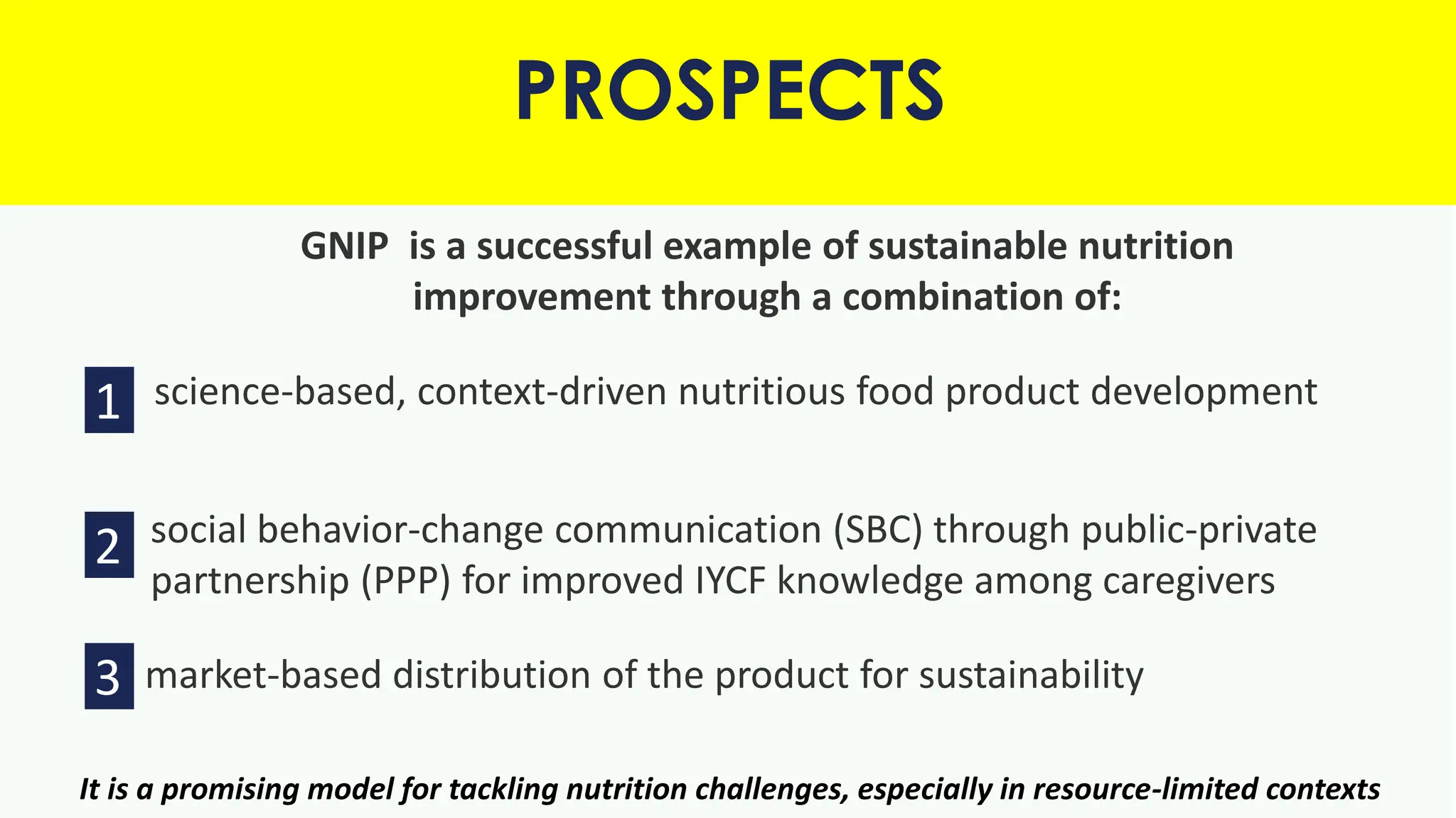 GNIP is a successful example of sustainable nutrition
improvement through a combination of:
1. science-based, context-driven nutritious food product development
2. social behavior-change communication (SBC) through public-private
partnership (PPP) for improved IYCF knowledge among caregivers
market-based distribution of the product for sustainability
PROSPECTS
1
2
3
It is a promising model for tackling nutrition challenges, especially in resource-limited contexts
 