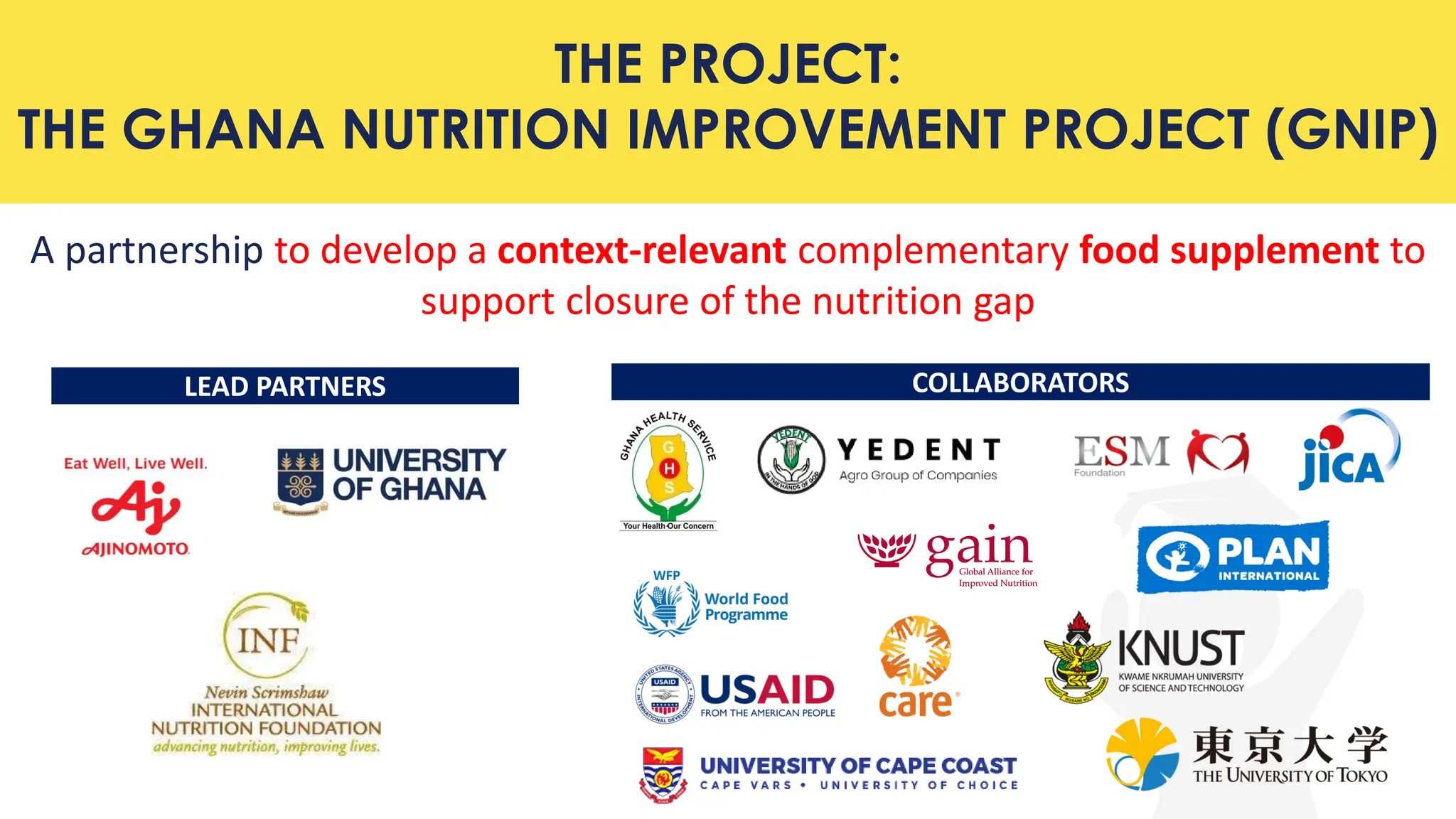 THE PROJECT:
THE GHANA NUTRITION IMPROVEMENT PROJECT (GNIP)
A partnership to develop a context-relevant complementary food supplement to
support closure of the nutrition gap
COLLABORATORS
LEAD PARTNERS
 