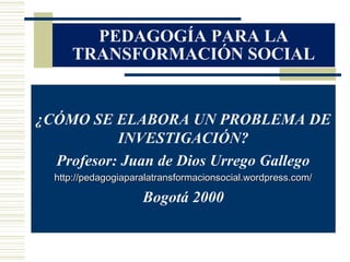 PEDAGOGÍA PARA LA
     TRANSFORMACIÓN SOCIAL


¿CÓMO SE ELABORA UN PROBLEMA DE
           INVESTIGACIÓN?
  Profesor: Juan de Dios Urrego Gallego
  http://pedagogiaparalatransformacionsocial.wordpress.com/

                     Bogotá 2000
 