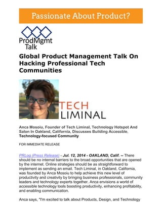 Global Product Management Talk On
Hacking Professional Tech
Communities
Anca Mosoiu, Founder of Tech Liminal, Technology Hotspot And
Salon In Oakland, California, Discusses Building Accessible,
Technology-focused Community
FOR IMMEDIATE RELEASE
PRLog (Press Release) - Jul. 12, 2014 - OAKLAND, Calif. -- There
should be no internal barriers to the broad opportunities that are opened
by the internet. Online strategies should be as straightforward to
implement as sending an email. Tech Liminal, in Oakland, California,
was founded by Anca Mosoiu to help achieve this new level of
productivity and creativity by bringing business professionals, community
leaders and technology experts together. Anca envisions a world of
accessible technology tools boosting productivity, enhancing profitability,
and enabling communication.
Anca says, "I'm excited to talk about Products, Design, and Technology
 