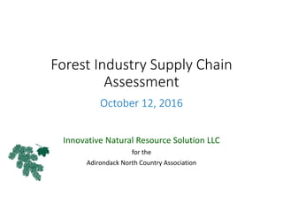 Forest Industry Supply Chain 
Assessment
.
October 12, 2016
Innovative Natural Resource Solution LLC
for the
Adirondack North Country Association
 