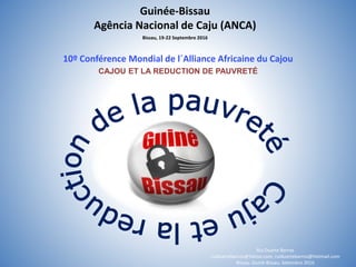 Guinée-Bissau
Agência Nacional de Caju (ANCA)
10º Conférence Mondial de l´Alliance Africaine du Cajou
CAJOU ET LA REDUCTION DE PAUVRETÉ
Rui Duarte Barros
ruiduartebarros@Yahoo.com, ruiduartebarros@Hotmail.com
Bissau. Guiné-Bissau. Setembro 2016
Bissau, 19-22 Septembre 2016
 